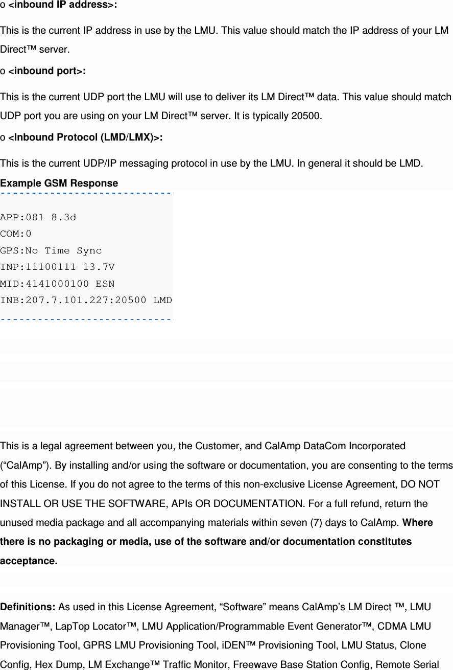 o &lt;inbound IP address&gt;: This is the current IP address in use by the LMU. This value should match the IP address of your LM Direct™ server. o &lt;inbound port&gt;: This is the current UDP port the LMU will use to deliver its LM Direct™ data. This value should match UDP port you are using on your LM Direct™ server. It is typically 20500. o &lt;Inbound Protocol (LMD/LMX)&gt;: This is the current UDP/IP messaging protocol in use by the LMU. In general it should be LMD. Example GSM Response APP:081 8.3d COM:0 GPS:No Time Sync INP:11100111 13.7V MID:4141000100 ESN INB:207.7.101.227:20500 LMD  This is a legal agreement between you, the Customer, and CalAmp DataCom Incorporated (“CalAmp”). By installing and/or using the software or documentation, you are consenting to the terms of this License. If you do not agree to the terms of this non-exclusive License Agreement, DO NOT INSTALL OR USE THE SOFTWARE, APIs OR DOCUMENTATION. For a full refund, return the unused media package and all accompanying materials within seven (7) days to CalAmp. Where there is no packaging or media, use of the software and/or documentation constitutes acceptance. Definitions: As used in this License Agreement, “Software” means CalAmp’s LM Direct ™, LMU Manager™, LapTop Locator™, LMU Application/Programmable Event Generator™, CDMA LMU Provisioning Tool, GPRS LMU Provisioning Tool, iDEN™ Provisioning Tool, LMU Status, Clone Config, Hex Dump, LM Exchange™ Traffic Monitor, Freewave Base Station Config, Remote Serial 