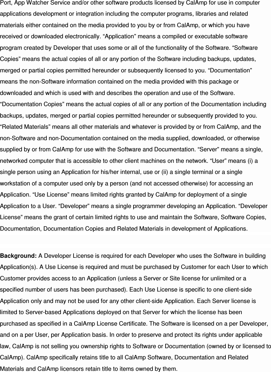 Port, App Watcher Service and/or other software products licensed by CalAmp for use in computer applications development or integration including the computer programs, libraries and related materials either contained on the media provided to you by or from CalAmp, or which you have received or downloaded electronically. “Application” means a compiled or executable software program created by Developer that uses some or all of the functionality of the Software. “Software Copies” means the actual copies of all or any portion of the Software including backups, updates, merged or partial copies permitted hereunder or subsequently licensed to you. “Documentation” means the non-Software information contained on the media provided with this package or downloaded and which is used with and describes the operation and use of the Software. “Documentation Copies” means the actual copies of all or any portion of the Documentation including backups, updates, merged or partial copies permitted hereunder or subsequently provided to you. “Related Materials” means all other materials and whatever is provided by or from CalAmp, and the non-Software and non-Documentation contained on the media supplied, downloaded, or otherwise supplied by or from CalAmp for use with the Software and Documentation. “Server” means a single, networked computer that is accessible to other client machines on the network. “User” means (i) a single person using an Application for his/her internal, use or (ii) a single terminal or a single workstation of a computer used only by a person (and not accessed otherwise) for accessing an Application. “Use License” means limited rights granted by CalAmp for deployment of a single Application to a User. “Developer” means a single programmer developing an Application. “Developer License” means the grant of certain limited rights to use and maintain the Software, Software Copies, Documentation, Documentation Copies and Related Materials in development of Applications. Background: A Developer License is required for each Developer who uses the Software in building Application(s). A Use License is required and must be purchased by Customer for each User to which Customer provides access to an Application (unless a Server or Site license for unlimited or a specified number of users has been purchased). Each Use License is specific to one client-side Application only and may not be used for any other client-side Application. Each Server license is limited to Server-based Applications deployed on that Server for which the license has been purchased as specified in a CalAmp License Certificate. The Software is licensed on a per Developer, and on a per User, per Application basis. In order to preserve and protect its rights under applicable law, CalAmp is not selling you ownership rights to Software or Documentation (owned by or licensed to CalAmp). CalAmp specifically retains title to all CalAmp Software, Documentation and Related Materials and CalAmp licensors retain title to items owned by them. 