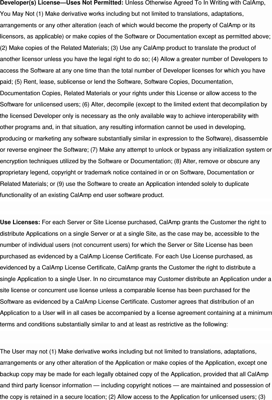 Developer(s) License—Uses Not Permitted: Unless Otherwise Agreed To In Writing with CalAmp, You May Not (1) Make derivative works including but not limited to translations, adaptations, arrangements or any other alteration (each of which would become the property of CalAmp or its licensors, as applicable) or make copies of the Software or Documentation except as permitted above; (2) Make copies of the Related Materials; (3) Use any CalAmp product to translate the product of another licensor unless you have the legal right to do so; (4) Allow a greater number of Developers to access the Software at any one time than the total number of Developer licenses for which you have paid; (5) Rent, lease, sublicense or lend the Software, Software Copies, Documentation, Documentation Copies, Related Materials or your rights under this License or allow access to the Software for unlicensed users; (6) Alter, decompile (except to the limited extent that decompilation by the licensed Developer only is necessary as the only available way to achieve interoperability with other programs and, in that situation, any resulting information cannot be used in developing, producing or marketing any software substantially similar in expression to the Software), disassemble or reverse engineer the Software; (7) Make any attempt to unlock or bypass any initialization system or encryption techniques utilized by the Software or Documentation; (8) Alter, remove or obscure any proprietary legend, copyright or trademark notice contained in or on Software, Documentation or Related Materials; or (9) use the Software to create an Application intended solely to duplicate functionality of an existing CalAmp end user software product. Use Licenses: For each Server or Site License purchased, CalAmp grants the Customer the right to distribute Applications on a single Server or at a single Site, as the case may be, accessible to the number of individual users (not concurrent users) for which the Server or Site License has been purchased as evidenced by a CalAmp License Certificate. For each Use License purchased, as evidenced by a CalAmp License Certificate, CalAmp grants the Customer the right to distribute a single Application to a single User. In no circumstance may Customer distribute an Application under a site license or concurrent use license unless a comparable license has been purchased for the Software as evidenced by a CalAmp License Certificate. Customer agrees that distribution of an Application to a User will in all cases be accompanied by a license agreement containing at a minimum terms and conditions substantially similar to and at least as restrictive as the following: The User may not (1) Make derivative works including but not limited to translations, adaptations, arrangements or any other alteration of the Application or make copies of the Application, except one backup copy may be made for each legally obtained copy of the Application, provided that all CalAmp and third party licensor information — including copyright notices — are maintained and possession of the copy is retained in a secure location; (2) Allow access to the Application for unlicensed users; (3) 