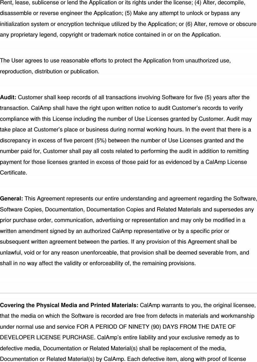 Rent, lease, sublicense or lend the Application or its rights under the license; (4) Alter, decompile, disassemble or reverse engineer the Application; (5) Make any attempt to unlock or bypass any initialization system or encryption technique utilized by the Application; or (6) Alter, remove or obscure any proprietary legend, copyright or trademark notice contained in or on the Application. The User agrees to use reasonable efforts to protect the Application from unauthorized use, reproduction, distribution or publication. Audit: Customer shall keep records of all transactions involving Software for five (5) years after the transaction. CalAmp shall have the right upon written notice to audit Customer’s records to verify compliance with this License including the number of Use Licenses granted by Customer. Audit may take place at Customer’s place or business during normal working hours. In the event that there is a discrepancy in excess of five percent (5%) between the number of Use Licenses granted and the number paid for, Customer shall pay all costs related to performing the audit in addition to remitting payment for those licenses granted in excess of those paid for as evidenced by a CalAmp License Certificate. General: This Agreement represents our entire understanding and agreement regarding the Software, Software Copies, Documentation, Documentation Copies and Related Materials and supersedes any prior purchase order, communication, advertising or representation and may only be modified in a written amendment signed by an authorized CalAmp representative or by a specific prior or subsequent written agreement between the parties. If any provision of this Agreement shall be unlawful, void or for any reason unenforceable, that provision shall be deemed severable from, and shall in no way affect the validity or enforceability of, the remaining provisions. Covering the Physical Media and Printed Materials: CalAmp warrants to you, the original licensee, that the media on which the Software is recorded are free from defects in materials and workmanship under normal use and service FOR A PERIOD OF NINETY (90) DAYS FROM THE DATE OF DEVELOPER LICENSE PURCHASE. CalAmp’s entire liability and your exclusive remedy as to defective media, Documentation or Related Material(s) shall be replacement of the media, Documentation or Related Material(s) by CalAmp. Each defective item, along with proof of license 