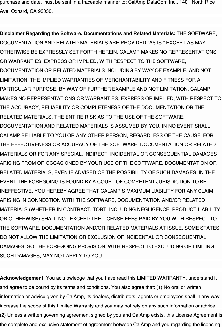 purchase and date, must be sent in a traceable manner to: CalAmp DataCom Inc., 1401 North Rice Ave. Oxnard, CA 93030. Disclaimer Regarding the Software, Documentations and Related Materials: THE SOFTWARE, DOCUMENTATION AND RELATED MATERIALS ARE PROVIDED “AS IS.” EXCEPT AS MAY OTHERWISE BE EXPRESSLY SET FORTH HEREIN, CALAMP MAKES NO REPRESENTATIONS OR WARRANTIES, EXPRESS OR IMPLIED, WITH RESPECT TO THE SOFTWARE, DOCUMENTATION OR RELATED MATERIALS INCLUDING BY WAY OF EXAMPLE, AND NOT LIMITATION, THE IMPLIED WARRANTIES OF MERCHANTABILITY AND FITNESS FOR A PARTICULAR PURPOSE. BY WAY OF FURTHER EXAMPLE AND NOT LIMITATION, CALAMP MAKES NO REPRESENTATIONS OR WARRANTIES, EXPRESS OR IMPLIED, WITH RESPECT TO THE ACCURACY, RELIABILITY OR COMPLETENESS OF THE DOCUMENTATION OR THE RELATED MATERIALS. THE ENTIRE RISK AS TO THE USE OF THE SOFTWARE, DOCUMENTATION AND RELATED MATERIALS IS ASSUMED BY YOU. IN NO EVENT SHALL CALAMP BE LIABLE TO YOU OR ANY OTHER PERSON, REGARDLESS OF THE CAUSE, FOR THE EFFECTIVENESS OR ACCURACY OF THE SOFTWARE, DOCUMENTATION OR RELATED MATERIALS OR FOR ANY SPECIAL, INDIRECT, INCIDENTAL OR CONSEQUENTIAL DAMAGES ARISING FROM OR OCCASIONED BY YOUR USE OF THE SOFTWARE, DOCUMENTATION OR RELATED MATERIALS, EVEN IF ADVISED OF THE POSSIBILITY OF SUCH DAMAGES. IN THE EVENT THE FOREGOING IS FOUND BY A COURT OF COMPETENT JURISDICTION TO BE INEFFECTIVE, YOU HEREBY AGREE THAT CALAMP’S MAXIMUM LIABILITY FOR ANY CLAIM ARISING IN CONNECTION WITH THE SOFTWARE, DOCUMENTATION AND/OR RELATED MATERIALS (WHETHER IN CONTRACT, TORT, INCLUDING NEGLIGENCE, PRODUCT LIABILITY OR OTHERWISE) SHALL NOT EXCEED THE LICENSE FEES PAID BY YOU WITH RESPECT TO THE SOFTWARE, DOCUMENTATION AND/OR RELATED MATERIALS AT ISSUE. SOME STATES DO NOT ALLOW THE LIMITATION OR EXCLUSION OF INCIDENTAL OR CONSEQUENTIAL DAMAGES, SO THE FOREGOING PROVISION, WITH RESPECT TO EXCLUDING OR LIMITING SUCH DAMAGES, MAY NOT APPLY TO YOU. Acknowledgement: You acknowledge that you have read this LIMITED WARRANTY, understand it and agree to be bound by its terms and conditions. You also agree that: (1) No oral or written information or advice given by CalAmp, its dealers, distributors, agents or employees shall in any way increase the scope of this Limited Warranty and you may not rely on any such information or advice; (2) Unless a written governing agreement signed by you and CalAmp exists, this License Agreement is the complete and exclusive statement of agreement between CalAmp and you regarding the licensing 