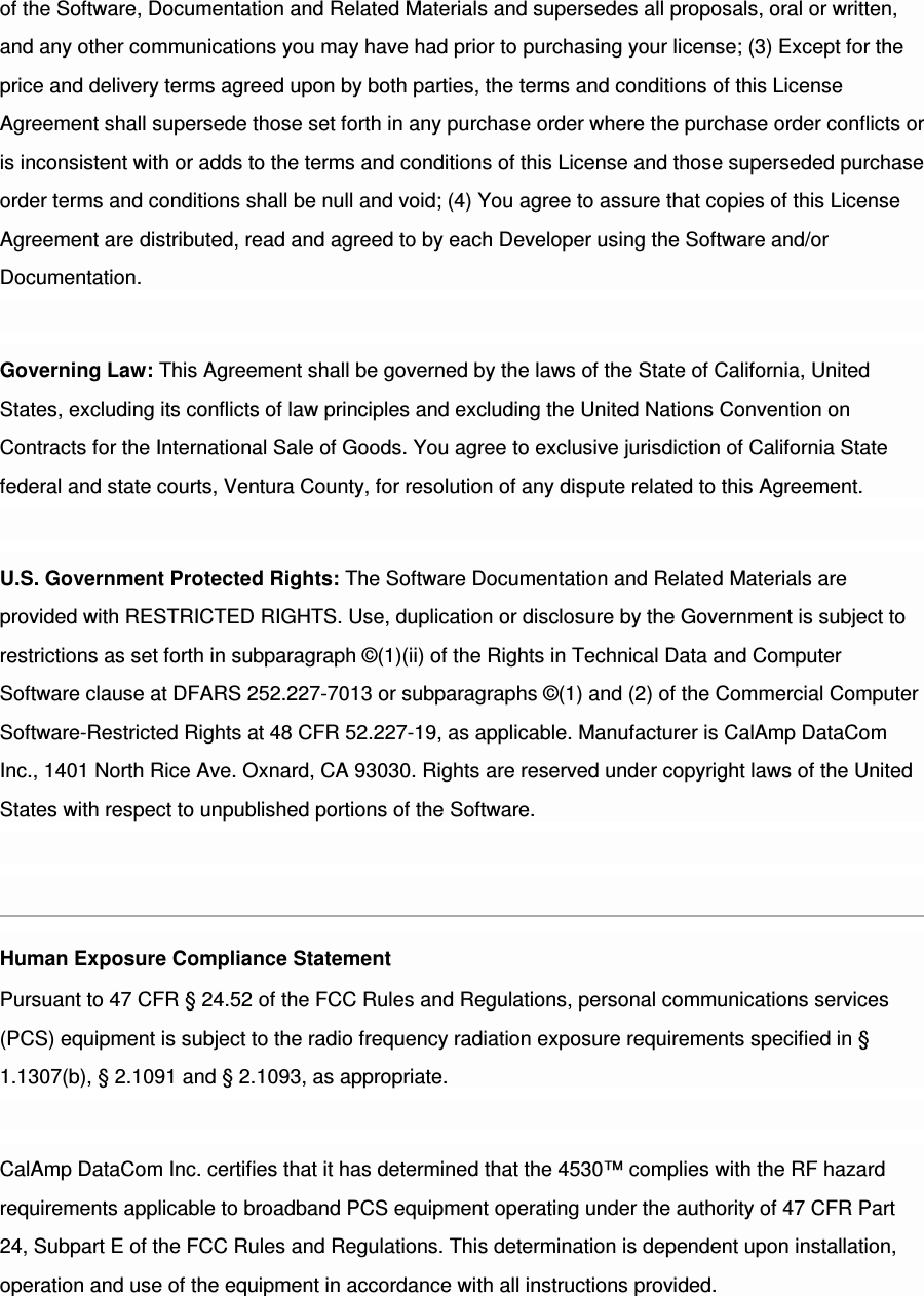 of the Software, Documentation and Related Materials and supersedes all proposals, oral or written, and any other communications you may have had prior to purchasing your license; (3) Except for the price and delivery terms agreed upon by both parties, the terms and conditions of this License Agreement shall supersede those set forth in any purchase order where the purchase order conflicts or is inconsistent with or adds to the terms and conditions of this License and those superseded purchase order terms and conditions shall be null and void; (4) You agree to assure that copies of this License Agreement are distributed, read and agreed to by each Developer using the Software and/or Documentation. Governing Law: This Agreement shall be governed by the laws of the State of California, United States, excluding its conflicts of law principles and excluding the United Nations Convention on Contracts for the International Sale of Goods. You agree to exclusive jurisdiction of California State federal and state courts, Ventura County, for resolution of any dispute related to this Agreement. U.S. Government Protected Rights: The Software Documentation and Related Materials are provided with RESTRICTED RIGHTS. Use, duplication or disclosure by the Government is subject to restrictions as set forth in subparagraph ©(1)(ii) of the Rights in Technical Data and Computer Software clause at DFARS 252.227-7013 or subparagraphs ©(1) and (2) of the Commercial Computer Software-Restricted Rights at 48 CFR 52.227-19, as applicable. Manufacturer is CalAmp DataCom Inc., 1401 North Rice Ave. Oxnard, CA 93030. Rights are reserved under copyright laws of the United States with respect to unpublished portions of the Software. Human Exposure Compliance Statement Pursuant to 47 CFR § 24.52 of the FCC Rules and Regulations, personal communications services (PCS) equipment is subject to the radio frequency radiation exposure requirements specified in § 1.1307(b), § 2.1091 and § 2.1093, as appropriate. CalAmp DataCom Inc. certifies that it has determined that the 4530™ complies with the RF hazard requirements applicable to broadband PCS equipment operating under the authority of 47 CFR Part 24, Subpart E of the FCC Rules and Regulations. This determination is dependent upon installation, operation and use of the equipment in accordance with all instructions provided. 