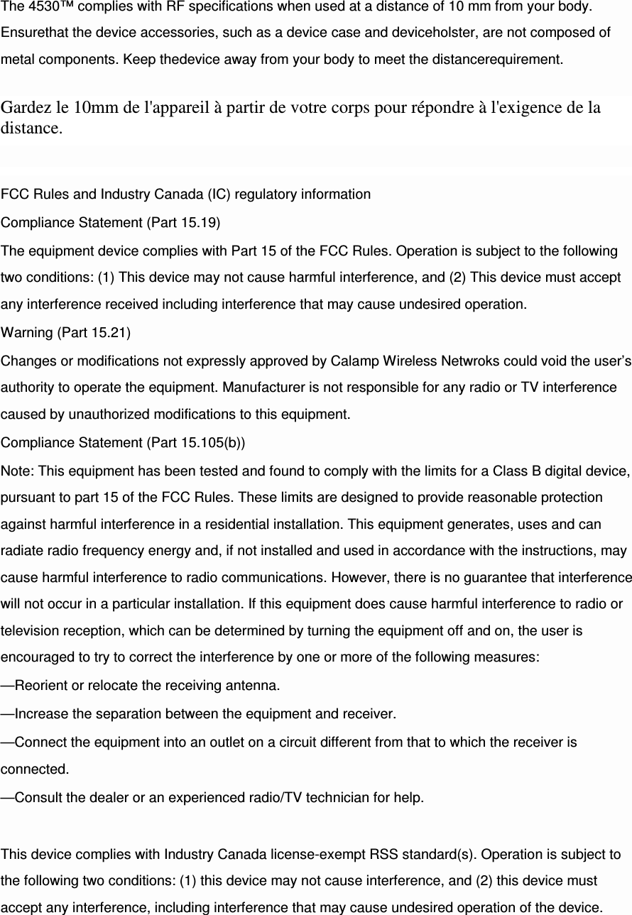 The 4530™ complies with RF specifications when used at a distance of 10 mm from your body. Ensurethat the device accessories, such as a device case and deviceholster, are not composed of metal components. Keep thedevice away from your body to meet the distancerequirement.  Gardez le 10mm de l&apos;appareil à partir de votre corps pour répondre à l&apos;exigence de la distance. FCC Rules and Industry Canada (IC) regulatory information Compliance Statement (Part 15.19) The equipment device complies with Part 15 of the FCC Rules. Operation is subject to the following two conditions: (1) This device may not cause harmful interference, and (2) This device must accept any interference received including interference that may cause undesired operation. Warning (Part 15.21) Changes or modifications not expressly approved by Calamp Wireless Netwroks could void the user’s authority to operate the equipment. Manufacturer is not responsible for any radio or TV interference caused by unauthorized modifications to this equipment. Compliance Statement (Part 15.105(b)) Note: This equipment has been tested and found to comply with the limits for a Class B digital device, pursuant to part 15 of the FCC Rules. These limits are designed to provide reasonable protection against harmful interference in a residential installation. This equipment generates, uses and can radiate radio frequency energy and, if not installed and used in accordance with the instructions, may cause harmful interference to radio communications. However, there is no guarantee that interference will not occur in a particular installation. If this equipment does cause harmful interference to radio or television reception, which can be determined by turning the equipment off and on, the user is encouraged to try to correct the interference by one or more of the following measures: —Reorient or relocate the receiving antenna. —Increase the separation between the equipment and receiver. —Connect the equipment into an outlet on a circuit different from that to which the receiver is connected. —Consult the dealer or an experienced radio/TV technician for help.  This device complies with Industry Canada license-exempt RSS standard(s). Operation is subject to the following two conditions: (1) this device may not cause interference, and (2) this device must accept any interference, including interference that may cause undesired operation of the device. 