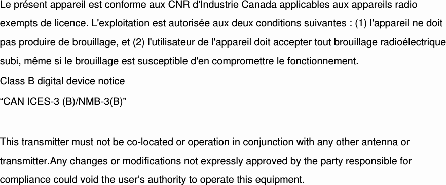 Le présent appareil est conforme aux CNR d&apos;Industrie Canada applicables aux appareils radio exempts de licence. L&apos;exploitation est autorisée aux deux conditions suivantes : (1) l&apos;appareil ne doit pas produire de brouillage, et (2) l&apos;utilisateur de l&apos;appareil doit accepter tout brouillage radioélectrique subi, même si le brouillage est susceptible d&apos;en compromettre le fonctionnement. Class B digital device notice “CAN ICES-3 (B)/NMB-3(B)”  This transmitter must not be co-located or operation in conjunction with any other antenna or transmitter.Any changes or modifications not expressly approved by the party responsible for compliance could void the user’s authority to operate this equipment.  