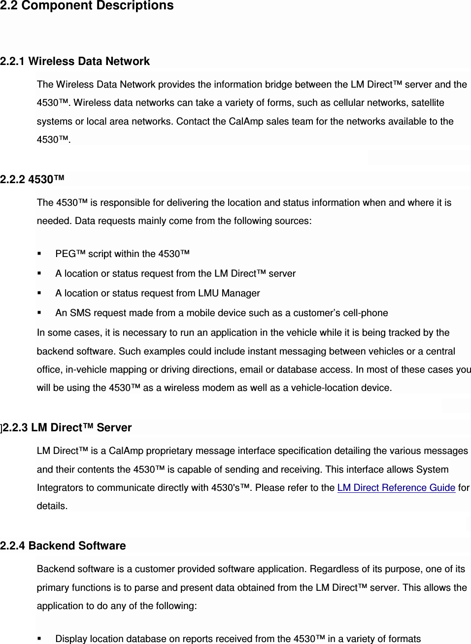 2.2 Component Descriptions   2.2.1 Wireless Data Network The Wireless Data Network provides the information bridge between the LM Direct™ server and the 4530™. Wireless data networks can take a variety of forms, such as cellular networks, satellite systems or local area networks. Contact the CalAmp sales team for the networks available to the 4530™.  2.2.2 4530™ The 4530™ is responsible for delivering the location and status information when and where it is needed. Data requests mainly come from the following sources:  PEG™ script within the 4530™  A location or status request from the LM Direct™ server  A location or status request from LMU Manager  An SMS request made from a mobile device such as a customer’s cell-phone In some cases, it is necessary to run an application in the vehicle while it is being tracked by the backend software. Such examples could include instant messaging between vehicles or a central office, in-vehicle mapping or driving directions, email or database access. In most of these cases you will be using the 4530™ as a wireless modem as well as a vehicle-location device.  ]2.2.3 LM Direct™ Server LM Direct™ is a CalAmp proprietary message interface specification detailing the various messages and their contents the 4530™ is capable of sending and receiving. This interface allows System Integrators to communicate directly with 4530&apos;s™. Please refer to the LM Direct Reference Guide for details.  2.2.4 Backend Software Backend software is a customer provided software application. Regardless of its purpose, one of its primary functions is to parse and present data obtained from the LM Direct™ server. This allows the application to do any of the following:  Display location database on reports received from the 4530™ in a variety of formats 