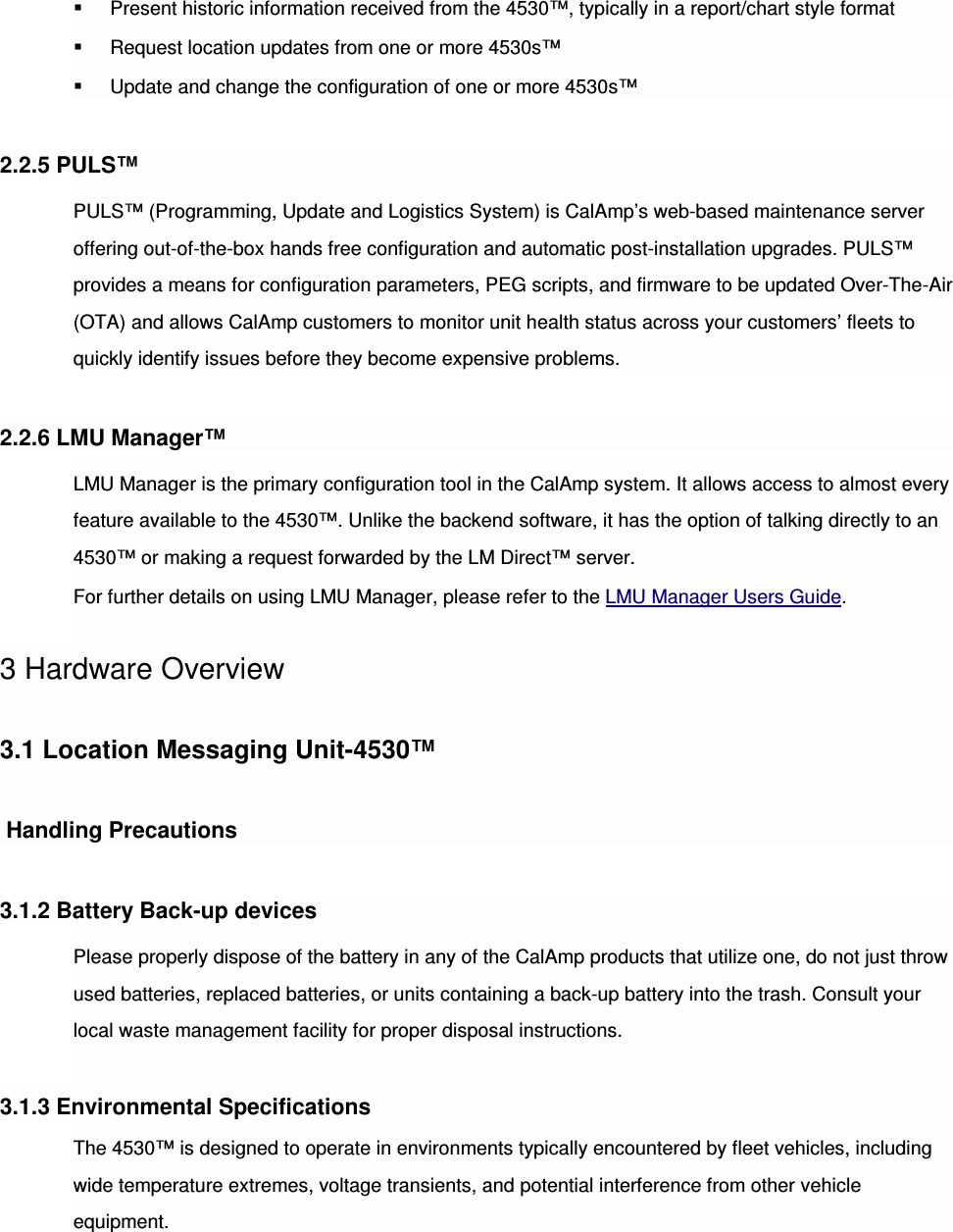  Present historic information received from the 4530™, typically in a report/chart style format  Request location updates from one or more 4530s™  Update and change the configuration of one or more 4530s™  2.2.5 PULS™ PULS™ (Programming, Update and Logistics System) is CalAmp’s web-based maintenance server offering out-of-the-box hands free configuration and automatic post-installation upgrades. PULS™ provides a means for configuration parameters, PEG scripts, and firmware to be updated Over-The-Air (OTA) and allows CalAmp customers to monitor unit health status across your customers’ fleets to quickly identify issues before they become expensive problems.  2.2.6 LMU Manager™ LMU Manager is the primary configuration tool in the CalAmp system. It allows access to almost every feature available to the 4530™. Unlike the backend software, it has the option of talking directly to an 4530™ or making a request forwarded by the LM Direct™ server. For further details on using LMU Manager, please refer to the LMU Manager Users Guide.  3 Hardware Overview  3.1 Location Messaging Unit-4530™   Handling Precautions 3.1.2 Battery Back-up devices Please properly dispose of the battery in any of the CalAmp products that utilize one, do not just throw used batteries, replaced batteries, or units containing a back-up battery into the trash. Consult your local waste management facility for proper disposal instructions.  3.1.3 Environmental Specifications The 4530™ is designed to operate in environments typically encountered by fleet vehicles, including wide temperature extremes, voltage transients, and potential interference from other vehicle equipment. 