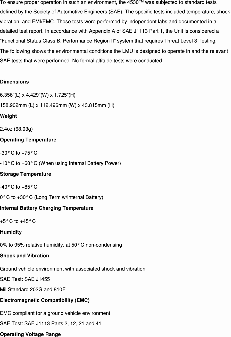 To ensure proper operation in such an environment, the 4530™ was subjected to standard tests defined by the Society of Automotive Engineers (SAE). The specific tests included temperature, shock, vibration, and EMI/EMC. These tests were performed by independent labs and documented in a detailed test report. In accordance with Appendix A of SAE J1113 Part 1, the Unit is considered a “Functional Status Class B, Performance Region II” system that requires Threat Level 3 Testing. The following shows the environmental conditions the LMU is designed to operate in and the relevant SAE tests that were performed. No formal altitude tests were conducted.  Dimensions 6.356”(L) x 4.429”(W) x 1.725”(H) 158.902mm (L) x 112.496mm (W) x 43.815mm (H) Weight 2.4oz (68.03g) Operating Temperature -30° C to +75° C -10° C to +60° C (When using Internal Battery Power) Storage Temperature -40° C to +85° C 0° C to +30° C (Long Term w/Internal Battery) Internal Battery Charging Temperature +5° C to +45° C Humidity 0% to 95% relative humidity, at 50° C non-condensing Shock and Vibration Ground vehicle environment with associated shock and vibration SAE Test: SAE J1455 Mil Standard 202G and 810F Electromagnetic Compatibility (EMC) EMC compliant for a ground vehicle environment SAE Test: SAE J1113 Parts 2, 12, 21 and 41 Operating Voltage Range 