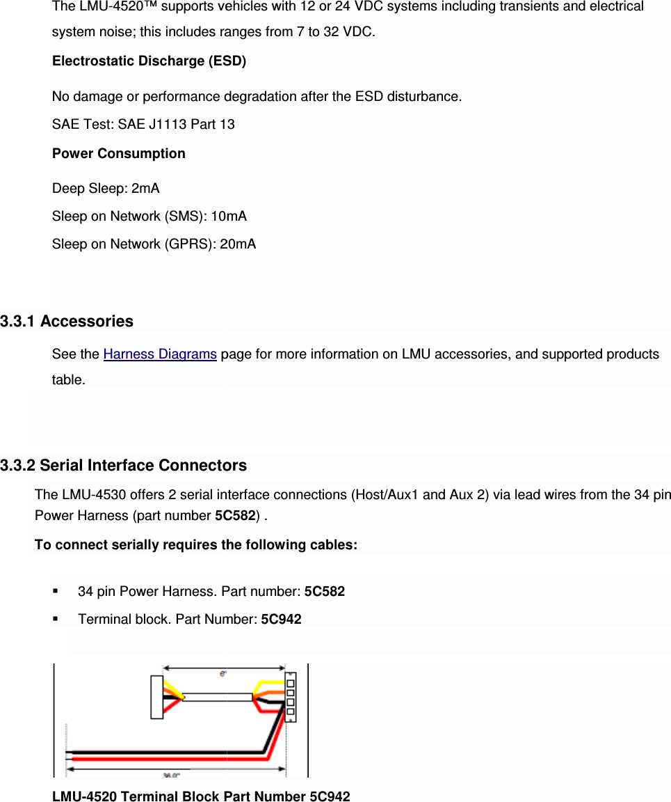 The LMU-4520™ supports vehicles with 12 or 24 VDC systems including transients and electrical system noise; this includes ranges from 7 to 32 VDC.Electrostatic Discharge (ESD)No damage or performance degradation after the ESD disturbance.SAE Test: SAE J1113 Part 13Power Consumption Deep Sleep: 2mA Sleep on Network (SMS): 10mASleep on Network (GPRS): 20mA  3.3.1 Accessories See the Harness Diagrams page for more information on LMU accessories, and supported products table.   3.3.2 Serial Interface ConnectorsThe LMU-4530 offers 2 serial interface connectiPower Harness (part number 5C582To connect serially requires the following cables: 34 pin Power Harness. Part number: Terminal block. Part Number: LMU-4520 Terminal Block Part Numb  4520™ supports vehicles with 12 or 24 VDC systems including transients and electrical system noise; this includes ranges from 7 to 32 VDC. Electrostatic Discharge (ESD) ance degradation after the ESD disturbance. SAE Test: SAE J1113 Part 13 Sleep on Network (SMS): 10mA Sleep on Network (GPRS): 20mA page for more information on LMU accessories, and supported products 3.3.2 Serial Interface Connectors 0 offers 2 serial interface connections (Host/Aux1 and Aux 2) via lead wires from the 34 pin 5C582) . To connect serially requires the following cables: 34 pin Power Harness. Part number: 5C582 Terminal block. Part Number: 5C942  4520 Terminal Block Part Number 5C942 4520™ supports vehicles with 12 or 24 VDC systems including transients and electrical page for more information on LMU accessories, and supported products ons (Host/Aux1 and Aux 2) via lead wires from the 34 pin 