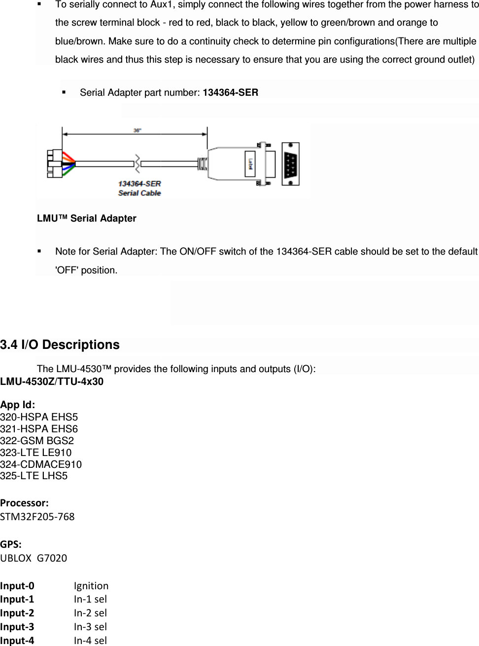  To serially connect to Aux1, simply connect the following wires together from the power harness to the screw terminal block blue/brown. Make sure to do a continuity check to black wires and thus this step is necessary to ensure that you are using the correct ground outlet) Serial Adapter part number: LMU™ Serial Adapter  Note for Serial Adapter: The ON/OFF switch of &apos;OFF&apos; position. 3.4 I/O Descriptions The LMU-4530™ provides the following inputs and outputs (I/O):LMU-4530Z/TTU-4x30  App Id:    320-HSPA EHS5 321-HSPA EHS6 322-GSM BGS2 323-LTE LE910 324-CDMACE910 325-LTE LHS5  Processor: STM32F205-768  GPS: UBLOX  G7020  Input-0   Ignition Input-1   In-1 sel Input-2   In-2 sel Input-3   In-3 sel Input-4   In-4 sel To serially connect to Aux1, simply connect the following wires together from the power harness to the screw terminal block - red to red, black to black, yellow to green/brown and orange to blue/brown. Make sure to do a continuity check to determine pin configurations(There are multiple black wires and thus this step is necessary to ensure that you are using the correct ground outlet)Serial Adapter part number: 134364-SER  Note for Serial Adapter: The ON/OFF switch of the 134364-SER cable should be set to the default    0™ provides the following inputs and outputs (I/O): To serially connect to Aux1, simply connect the following wires together from the power harness to red to red, black to black, yellow to green/brown and orange to determine pin configurations(There are multiple black wires and thus this step is necessary to ensure that you are using the correct ground outlet) SER cable should be set to the default 