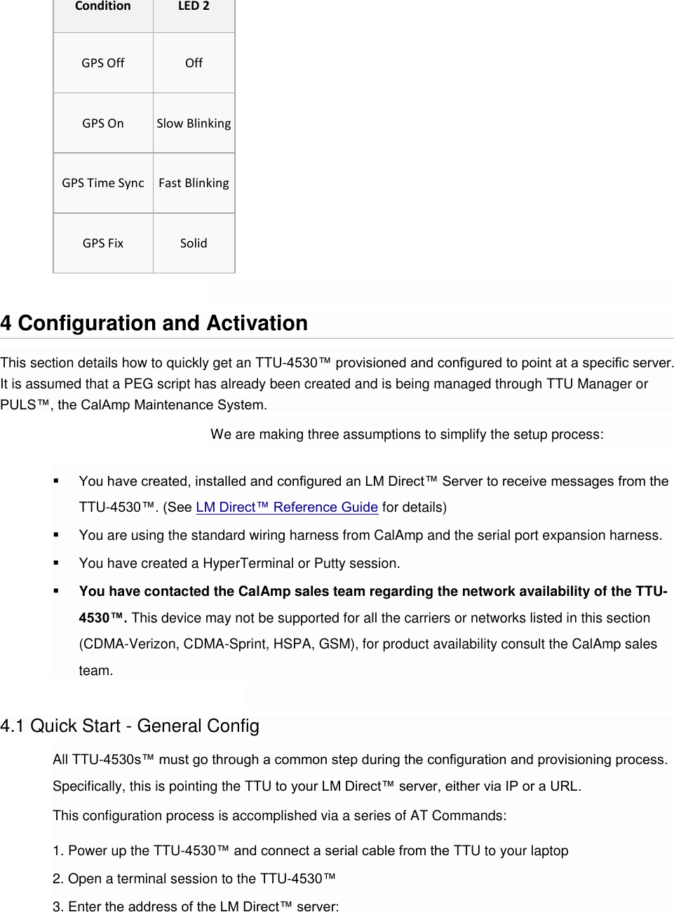 Condition LED 2 GPS Off Off GPS On Slow Blinking GPS Time Sync Fast Blinking GPS Fix Solid  4 Configuration and Activation This section details how to quickly get an TTU-4530™ provisioned and configured to point at a specific server. It is assumed that a PEG script has already been created and is being managed through TTU Manager or PULS™, the CalAmp Maintenance System. We are making three assumptions to simplify the setup process:  You have created, installed and configured an LM Direct™ Server to receive messages from the TTU-4530™. (See LM Direct™ Reference Guide for details)  You are using the standard wiring harness from CalAmp and the serial port expansion harness.  You have created a HyperTerminal or Putty session.  You have contacted the CalAmp sales team regarding the network availability of the TTU-4530™. This device may not be supported for all the carriers or networks listed in this section (CDMA-Verizon, CDMA-Sprint, HSPA, GSM), for product availability consult the CalAmp sales team.  4.1 Quick Start - General Config All TTU-4530s™ must go through a common step during the configuration and provisioning process. Specifically, this is pointing the TTU to your LM Direct™ server, either via IP or a URL. This configuration process is accomplished via a series of AT Commands: 1. Power up the TTU-4530™ and connect a serial cable from the TTU to your laptop 2. Open a terminal session to the TTU-4530™ 3. Enter the address of the LM Direct™ server: 