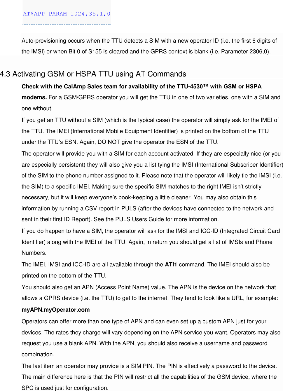 AT$APP PARAM 1024,35,1,0  Auto-provisioning occurs when the TTU detects a SIM with a new operator ID (i.e. the first 6 digits of the IMSI) or when Bit 0 of S155 is cleared and the GPRS context is blank (i.e. Parameter 2306,0).  4.3 Activating GSM or HSPA TTU using AT Commands Check with the CalAmp Sales team for availability of the TTU-4530™ with GSM or HSPA modems. For a GSM/GPRS operator you will get the TTU in one of two varieties, one with a SIM and one without. If you get an TTU without a SIM (which is the typical case) the operator will simply ask for the IMEI of the TTU. The IMEI (International Mobile Equipment Identifier) is printed on the bottom of the TTU under the TTU’s ESN. Again, DO NOT give the operator the ESN of the TTU. The operator will provide you with a SIM for each account activated. If they are especially nice (or you are especially persistent) they will also give you a list tying the IMSI (International Subscriber Identifier) of the SIM to the phone number assigned to it. Please note that the operator will likely tie the IMSI (i.e. the SIM) to a specific IMEI. Making sure the specific SIM matches to the right IMEI isn’t strictly necessary, but it will keep everyone’s book-keeping a little cleaner. You may also obtain this information by running a CSV report in PULS (after the devices have connected to the network and sent in their first ID Report). See the PULS Users Guide for more information. If you do happen to have a SIM, the operator will ask for the IMSI and ICC-ID (Integrated Circuit Card Identifier) along with the IMEI of the TTU. Again, in return you should get a list of IMSIs and Phone Numbers. The IMEI, IMSI and ICC-ID are all available through the ATI1 command. The IMEI should also be printed on the bottom of the TTU. You should also get an APN (Access Point Name) value. The APN is the device on the network that allows a GPRS device (i.e. the TTU) to get to the internet. They tend to look like a URL, for example: myAPN.myOperator.com Operators can offer more than one type of APN and can even set up a custom APN just for your devices. The rates they charge will vary depending on the APN service you want. Operators may also request you use a blank APN. With the APN, you should also receive a username and password combination. The last item an operator may provide is a SIM PIN. The PIN is effectively a password to the device. The main difference here is that the PIN will restrict all the capabilities of the GSM device, where the SPC is used just for configuration. 