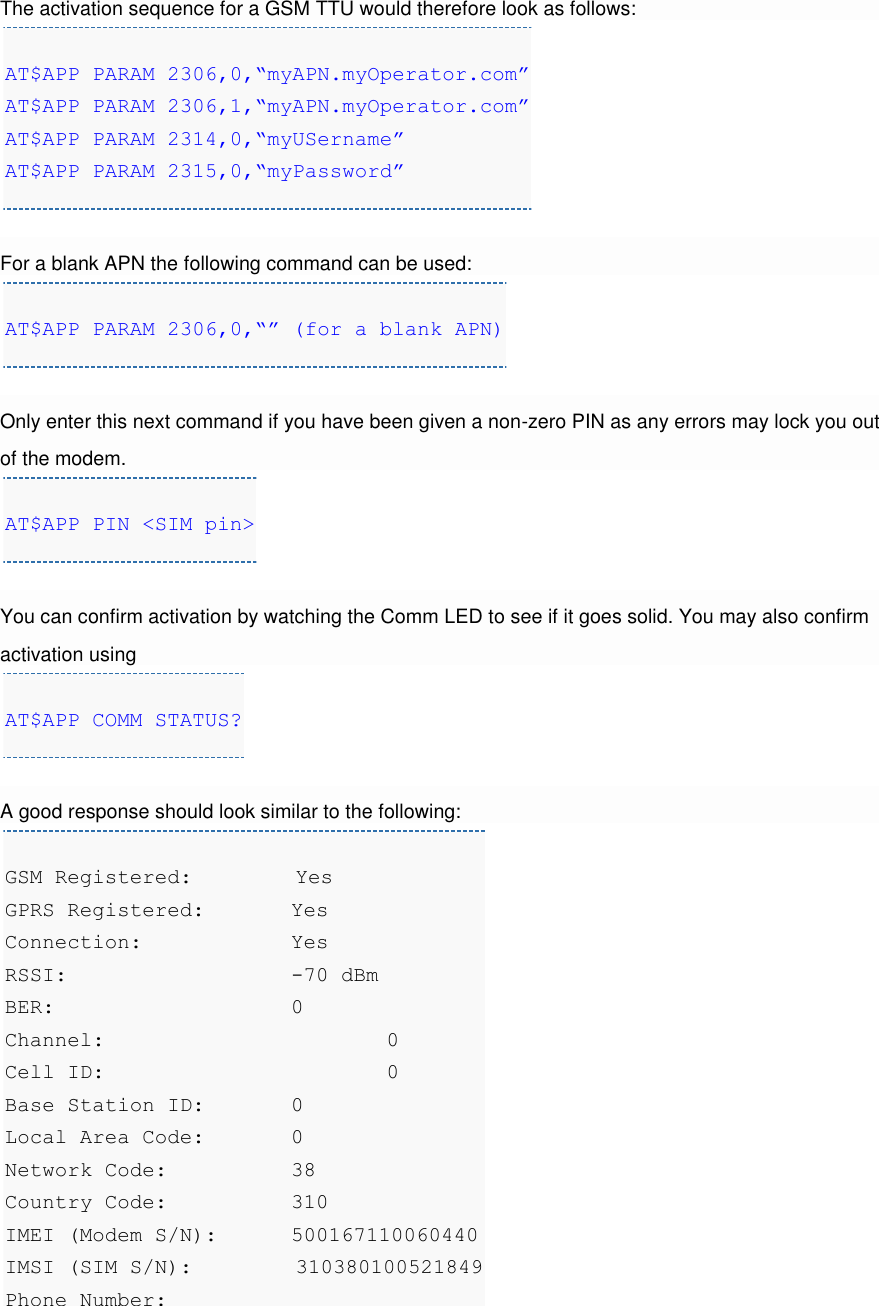 The activation sequence for a GSM TTU would therefore look as follows: AT$APP PARAM 2306,0,“myAPN.myOperator.com” AT$APP PARAM 2306,1,“myAPN.myOperator.com” AT$APP PARAM 2314,0,“myUSername” AT$APP PARAM 2315,0,“myPassword”  For a blank APN the following command can be used: AT$APP PARAM 2306,0,“” (for a blank APN)  Only enter this next command if you have been given a non-zero PIN as any errors may lock you out of the modem. AT$APP PIN &lt;SIM pin&gt;  You can confirm activation by watching the Comm LED to see if it goes solid. You may also confirm activation using AT$APP COMM STATUS?  A good response should look similar to the following: GSM Registered:         Yes GPRS Registered:  Yes Connection:    Yes RSSI:      -70 dBm BER:      0 Channel:      0 Cell ID:      0 Base Station ID:   0 Local Area Code:   0 Network Code:    38 Country Code:    310 IMEI (Modem S/N): 500167110060440 IMSI (SIM S/N):         310380100521849 Phone Number:     