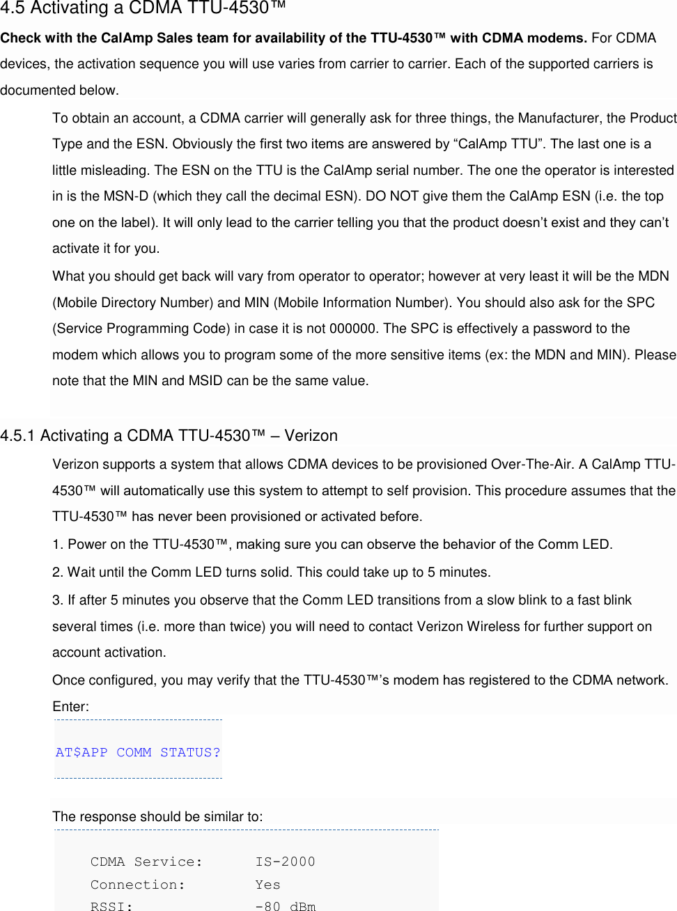 4.5 Activating a CDMA TTU-4530™ Check with the CalAmp Sales team for availability of the TTU-4530™ with CDMA modems. For CDMA devices, the activation sequence you will use varies from carrier to carrier. Each of the supported carriers is documented below. To obtain an account, a CDMA carrier will generally ask for three things, the Manufacturer, the Product Type and the ESN. Obviously the first two items are answered by “CalAmp TTU”. The last one is a little misleading. The ESN on the TTU is the CalAmp serial number. The one the operator is interested in is the MSN-D (which they call the decimal ESN). DO NOT give them the CalAmp ESN (i.e. the top one on the label). It will only lead to the carrier telling you that the product doesn’t exist and they can’t activate it for you. What you should get back will vary from operator to operator; however at very least it will be the MDN (Mobile Directory Number) and MIN (Mobile Information Number). You should also ask for the SPC (Service Programming Code) in case it is not 000000. The SPC is effectively a password to the modem which allows you to program some of the more sensitive items (ex: the MDN and MIN). Please note that the MIN and MSID can be the same value.  4.5.1 Activating a CDMA TTU-4530™ – Verizon Verizon supports a system that allows CDMA devices to be provisioned Over-The-Air. A CalAmp TTU-4530™ will automatically use this system to attempt to self provision. This procedure assumes that the TTU-4530™ has never been provisioned or activated before. 1. Power on the TTU-4530™, making sure you can observe the behavior of the Comm LED. 2. Wait until the Comm LED turns solid. This could take up to 5 minutes. 3. If after 5 minutes you observe that the Comm LED transitions from a slow blink to a fast blink several times (i.e. more than twice) you will need to contact Verizon Wireless for further support on account activation. Once configured, you may verify that the TTU-4530™’s modem has registered to the CDMA network. Enter: AT$APP COMM STATUS?  The response should be similar to:     CDMA Service: IS-2000     Connection:   Yes     RSSI:          -80 dBm 