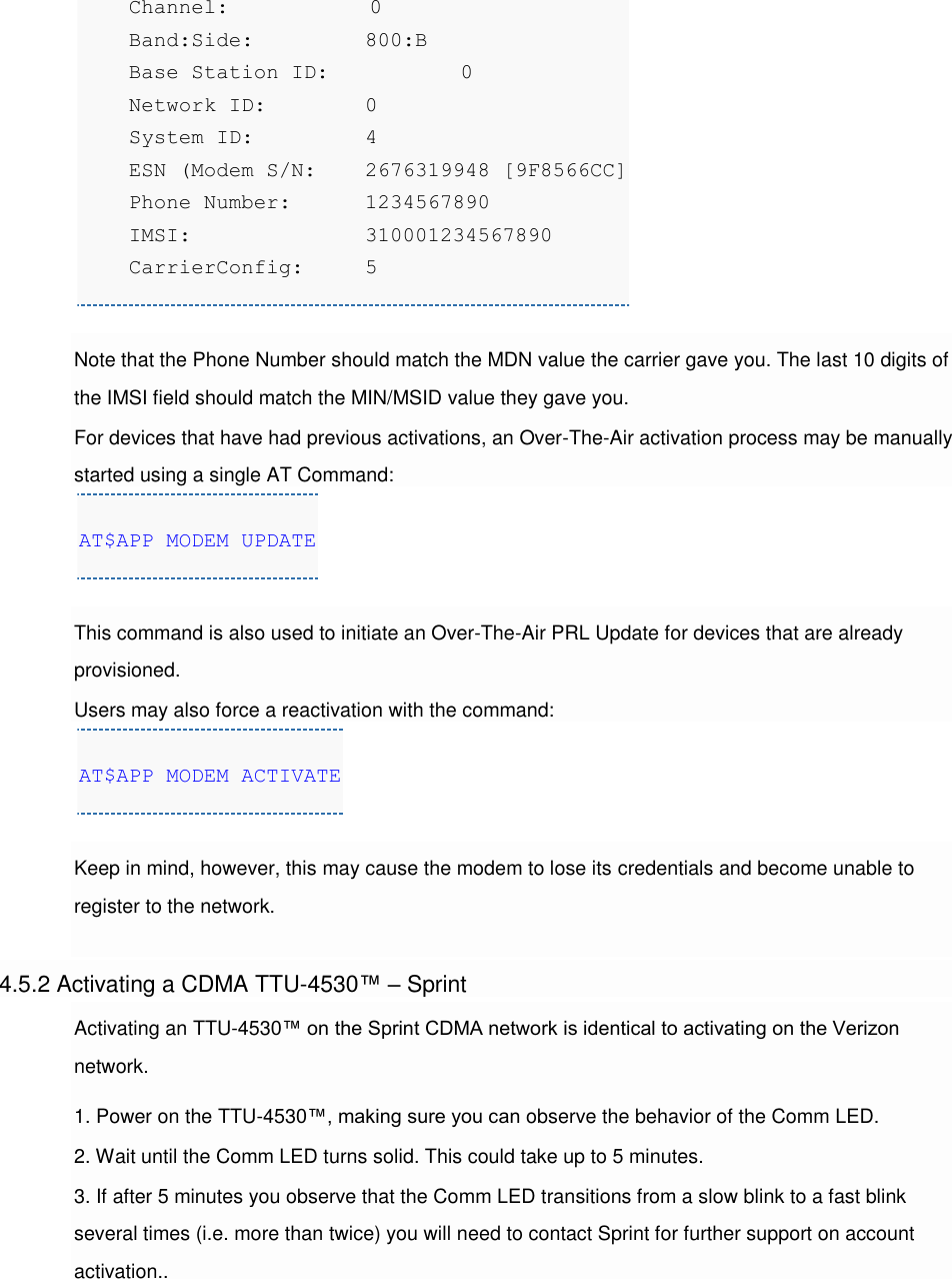     Channel:         0     Band:Side:    800:B     Base Station ID:     0     Network ID:    0     System ID:     4     ESN (Modem S/N: 2676319948 [9F8566CC]     Phone Number: 1234567890     IMSI:         310001234567890     CarrierConfig:  5  Note that the Phone Number should match the MDN value the carrier gave you. The last 10 digits of the IMSI field should match the MIN/MSID value they gave you. For devices that have had previous activations, an Over-The-Air activation process may be manually started using a single AT Command: AT$APP MODEM UPDATE  This command is also used to initiate an Over-The-Air PRL Update for devices that are already provisioned. Users may also force a reactivation with the command: AT$APP MODEM ACTIVATE  Keep in mind, however, this may cause the modem to lose its credentials and become unable to register to the network.  4.5.2 Activating a CDMA TTU-4530™ – Sprint Activating an TTU-4530™ on the Sprint CDMA network is identical to activating on the Verizon network. 1. Power on the TTU-4530™, making sure you can observe the behavior of the Comm LED. 2. Wait until the Comm LED turns solid. This could take up to 5 minutes. 3. If after 5 minutes you observe that the Comm LED transitions from a slow blink to a fast blink several times (i.e. more than twice) you will need to contact Sprint for further support on account activation.. 