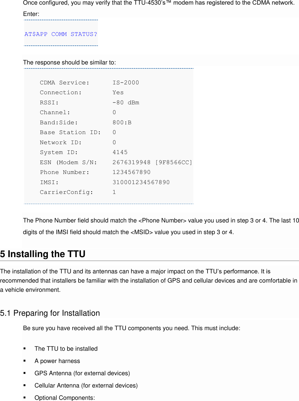 Once configured, you may verify that the TTU-4530’s™ modem has registered to the CDMA network. Enter: AT$APP COMM STATUS?  The response should be similar to:     CDMA Service: IS-2000     Connection:   Yes     RSSI:          -80 dBm     Channel:       0     Band:Side:    800:B     Base Station ID:   0     Network ID:    0     System ID:    4145     ESN (Modem S/N:   2676319948 [9F8566CC]     Phone Number: 1234567890     IMSI:         310001234567890     CarrierConfig:  1  The Phone Number field should match the &lt;Phone Number&gt; value you used in step 3 or 4. The last 10 digits of the IMSI field should match the &lt;MSID&gt; value you used in step 3 or 4.  5 Installing the TTU The installation of the TTU and its antennas can have a major impact on the TTU’s performance. It is recommended that installers be familiar with the installation of GPS and cellular devices and are comfortable in a vehicle environment.  5.1 Preparing for Installation Be sure you have received all the TTU components you need. This must include:  The TTU to be installed  A power harness  GPS Antenna (for external devices)  Cellular Antenna (for external devices)  Optional Components: 