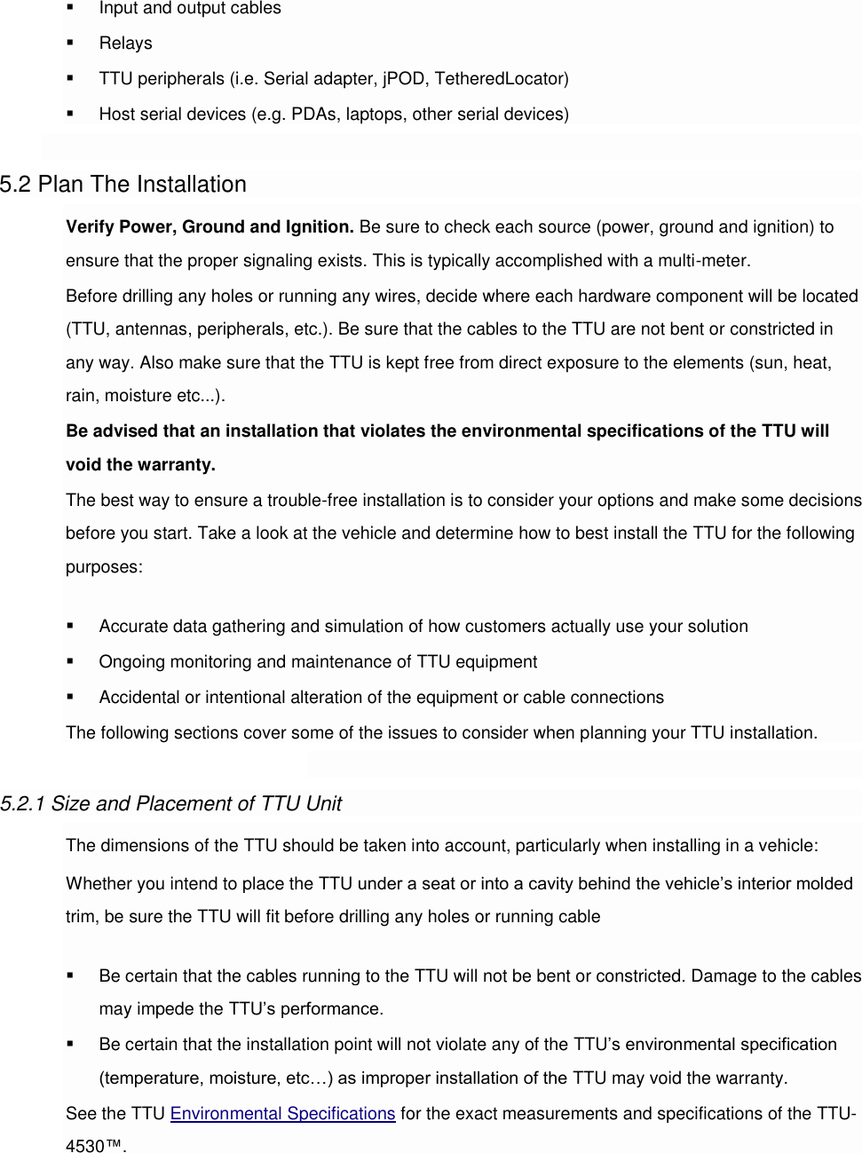  Input and output cables  Relays  TTU peripherals (i.e. Serial adapter, jPOD, TetheredLocator)  Host serial devices (e.g. PDAs, laptops, other serial devices)  5.2 Plan The Installation Verify Power, Ground and Ignition. Be sure to check each source (power, ground and ignition) to ensure that the proper signaling exists. This is typically accomplished with a multi-meter. Before drilling any holes or running any wires, decide where each hardware component will be located (TTU, antennas, peripherals, etc.). Be sure that the cables to the TTU are not bent or constricted in any way. Also make sure that the TTU is kept free from direct exposure to the elements (sun, heat, rain, moisture etc...). Be advised that an installation that violates the environmental specifications of the TTU will void the warranty. The best way to ensure a trouble-free installation is to consider your options and make some decisions before you start. Take a look at the vehicle and determine how to best install the TTU for the following purposes:  Accurate data gathering and simulation of how customers actually use your solution  Ongoing monitoring and maintenance of TTU equipment  Accidental or intentional alteration of the equipment or cable connections The following sections cover some of the issues to consider when planning your TTU installation.  5.2.1 Size and Placement of TTU Unit The dimensions of the TTU should be taken into account, particularly when installing in a vehicle: Whether you intend to place the TTU under a seat or into a cavity behind the vehicle’s interior molded trim, be sure the TTU will fit before drilling any holes or running cable  Be certain that the cables running to the TTU will not be bent or constricted. Damage to the cables may impede the TTU’s performance.  Be certain that the installation point will not violate any of the TTU’s environmental specification (temperature, moisture, etc…) as improper installation of the TTU may void the warranty. See the TTU Environmental Specifications for the exact measurements and specifications of the TTU-4530™. 