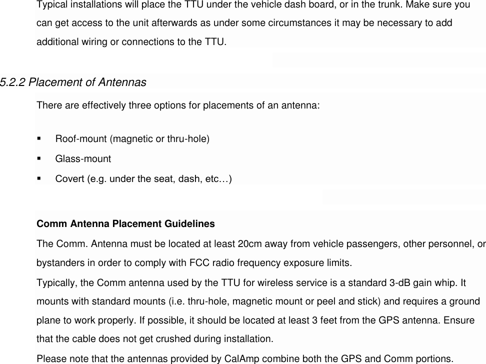 Typical installations will place the TTU under the vehicle dash board, or in the trunk. Make sure you can get access to the unit afterwards as under some circumstances it may be necessary to add additional wiring or connections to the TTU.  5.2.2 Placement of Antennas There are effectively three options for placements of an antenna:  Roof-mount (magnetic or thru-hole)  Glass-mount  Covert (e.g. under the seat, dash, etc…)  Comm Antenna Placement Guidelines The Comm. Antenna must be located at least 20cm away from vehicle passengers, other personnel, or bystanders in order to comply with FCC radio frequency exposure limits. Typically, the Comm antenna used by the TTU for wireless service is a standard 3-dB gain whip. It mounts with standard mounts (i.e. thru-hole, magnetic mount or peel and stick) and requires a ground plane to work properly. If possible, it should be located at least 3 feet from the GPS antenna. Ensure that the cable does not get crushed during installation. Please note that the antennas provided by CalAmp combine both the GPS and Comm portions.                