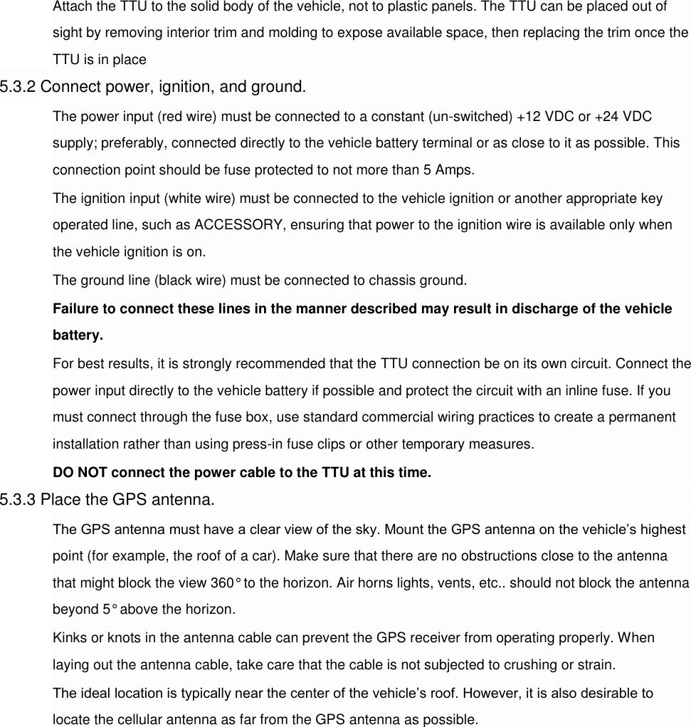 Attach the TTU to the solid body of the vehicle, not to plastic panels. The TTU can be placed out of sight by removing interior trim and molding to expose available space, then replacing the trim once the TTU is in place 5.3.2 Connect power, ignition, and ground. The power input (red wire) must be connected to a constant (un-switched) +12 VDC or +24 VDC supply; preferably, connected directly to the vehicle battery terminal or as close to it as possible. This connection point should be fuse protected to not more than 5 Amps. The ignition input (white wire) must be connected to the vehicle ignition or another appropriate key operated line, such as ACCESSORY, ensuring that power to the ignition wire is available only when the vehicle ignition is on. The ground line (black wire) must be connected to chassis ground. Failure to connect these lines in the manner described may result in discharge of the vehicle battery. For best results, it is strongly recommended that the TTU connection be on its own circuit. Connect the power input directly to the vehicle battery if possible and protect the circuit with an inline fuse. If you must connect through the fuse box, use standard commercial wiring practices to create a permanent installation rather than using press-in fuse clips or other temporary measures. DO NOT connect the power cable to the TTU at this time. 5.3.3 Place the GPS antenna. The GPS antenna must have a clear view of the sky. Mount the GPS antenna on the vehicle’s highest point (for example, the roof of a car). Make sure that there are no obstructions close to the antenna that might block the view 360° to the horizon. Air horns lights, vents, etc.. should not block the antenna beyond 5° above the horizon. Kinks or knots in the antenna cable can prevent the GPS receiver from operating properly. When laying out the antenna cable, take care that the cable is not subjected to crushing or strain. The ideal location is typically near the center of the vehicle’s roof. However, it is also desirable to locate the cellular antenna as far from the GPS antenna as possible.