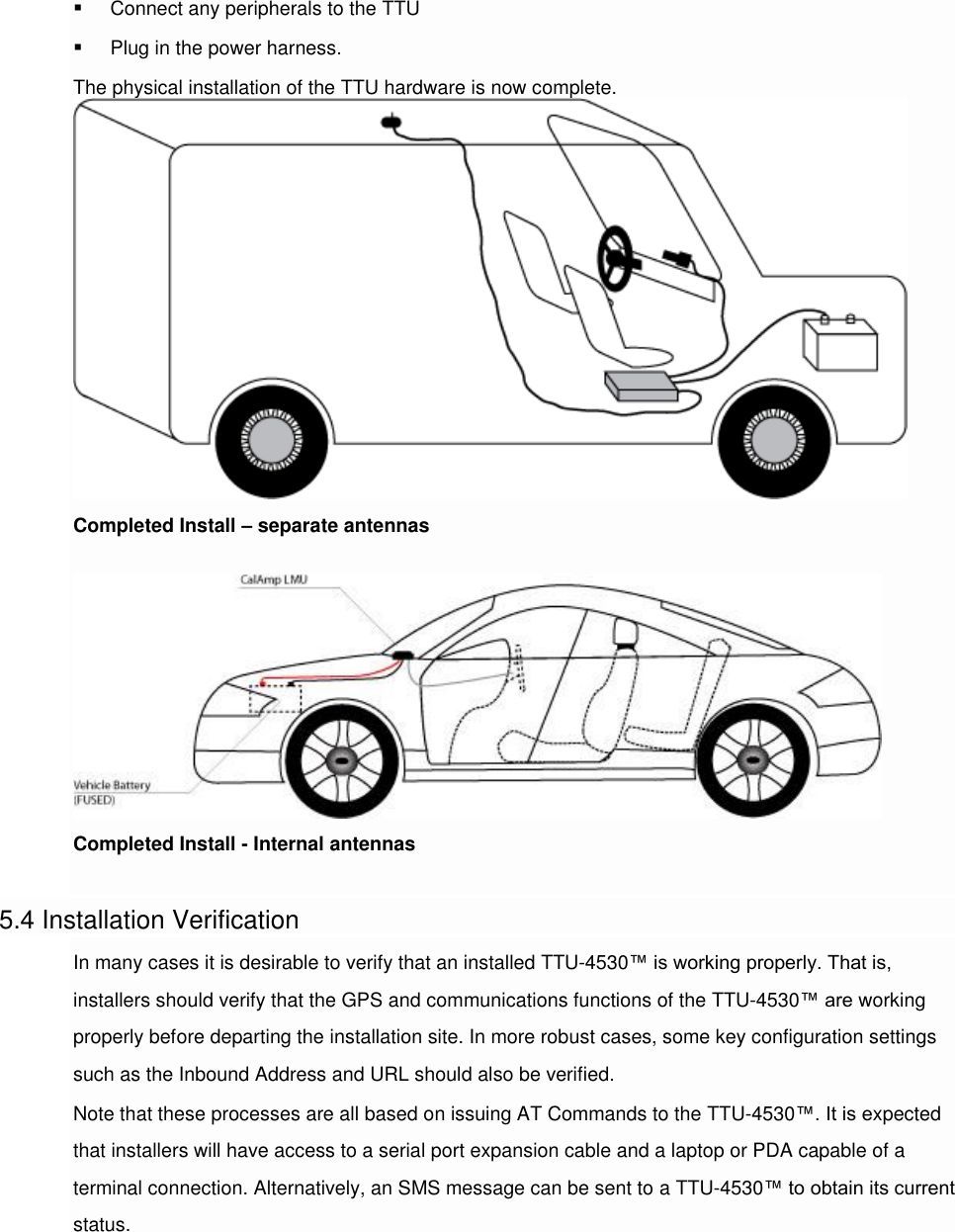  Connect any peripherals to the TTU  Plug in the power harness. The physical installation of the TTU hardware is now complete.Completed Install – separate antennas  Completed Install - Internal antennas  5.4 Installation Verification In many cases it is desirable to verify that an installed TTU-4530™ is working properly. That is, installers should verify that the GPS and communications functions of the TTU-4530™ are working properly before departing the installation site. In more robust cases, some key configuration settings such as the Inbound Address and URL should also be verified. Note that these processes are all based on issuing AT Commands to the TTU-4530™. It is expected that installers will have access to a serial port expansion cable and a laptop or PDA capable of a terminal connection. Alternatively, an SMS message can be sent to a TTU-4530™ to obtain its current status.   