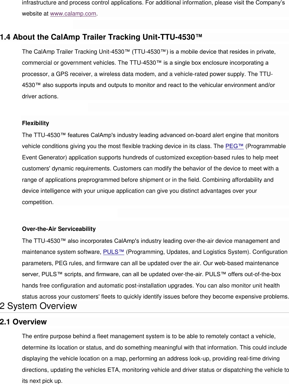 infrastructure and process control applications. For additional information, please visit the Company’s website at www.calamp.com.  1.4 About the CalAmp Trailer Tracking Unit-TTU-4530™ The CalAmp Trailer Tracking Unit-4530™ (TTU-4530™) is a mobile device that resides in private, commercial or government vehicles. The TTU-4530™ is a single box enclosure incorporating a processor, a GPS receiver, a wireless data modem, and a vehicle-rated power supply. The TTU-4530™ also supports inputs and outputs to monitor and react to the vehicular environment and/or driver actions.  Flexibility The TTU-4530™ features CalAmp&apos;s industry leading advanced on-board alert engine that monitors vehicle conditions giving you the most flexible tracking device in its class. The PEG™ (Programmable Event Generator) application supports hundreds of customized exception-based rules to help meet customers&apos; dynamic requirements. Customers can modify the behavior of the device to meet with a range of applications preprogrammed before shipment or in the field. Combining affordability and device intelligence with your unique application can give you distinct advantages over your competition.  Over-the-Air Serviceability The TTU-4530™ also incorporates CalAmp&apos;s industry leading over-the-air device management and maintenance system software, PULS™ (Programming, Updates, and Logistics System). Configuration parameters, PEG rules, and firmware can all be updated over the air. Our web-based maintenance server, PULS™ scripts, and firmware, can all be updated over-the-air. PULS™ offers out-of-the-box hands free configuration and automatic post-installation upgrades. You can also monitor unit health status across your customers&apos; fleets to quickly identify issues before they become expensive problems. 2 System Overview 2.1 Overview The entire purpose behind a fleet management system is to be able to remotely contact a vehicle, determine its location or status, and do something meaningful with that information. This could include displaying the vehicle location on a map, performing an address look-up, providing real-time driving directions, updating the vehicles ETA, monitoring vehicle and driver status or dispatching the vehicle to its next pick up. 