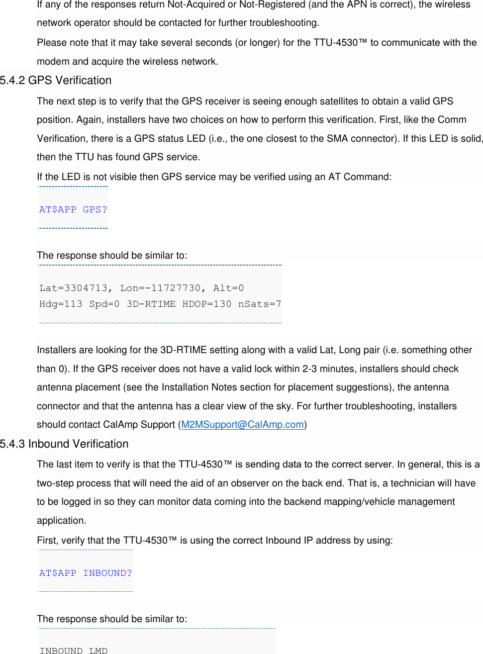 If any of the responses return Not-Acquired or Not-Registered (and the APN is correct), the wireless network operator should be contacted for further troubleshooting. Please note that it may take several seconds (or longer) for the TTU-4530™ to communicate with the modem and acquire the wireless network. 5.4.2 GPS Verification The next step is to verify that the GPS receiver is seeing enough satellites to obtain a valid GPS position. Again, installers have two choices on how to perform this verification. First, like the Comm Verification, there is a GPS status LED (i.e., the one closest to the SMA connector). If this LED is solid, then the TTU has found GPS service. If the LED is not visible then GPS service may be verified using an AT Command: AT$APP GPS?  The response should be similar to: Lat=3304713, Lon=-11727730, Alt=0 Hdg=113 Spd=0 3D-RTIME HDOP=130 nSats=7  Installers are looking for the 3D-RTIME setting along with a valid Lat, Long pair (i.e. something other than 0). If the GPS receiver does not have a valid lock within 2-3 minutes, installers should check antenna placement (see the Installation Notes section for placement suggestions), the antenna connector and that the antenna has a clear view of the sky. For further troubleshooting, installers should contact CalAmp Support (M2MSupport@CalAmp.com) 5.4.3 Inbound Verification The last item to verify is that the TTU-4530™ is sending data to the correct server. In general, this is a two-step process that will need the aid of an observer on the back end. That is, a technician will have to be logged in so they can monitor data coming into the backend mapping/vehicle management application. First, verify that the TTU-4530™ is using the correct Inbound IP address by using: AT$APP INBOUND?  The response should be similar to: INBOUND LMD 