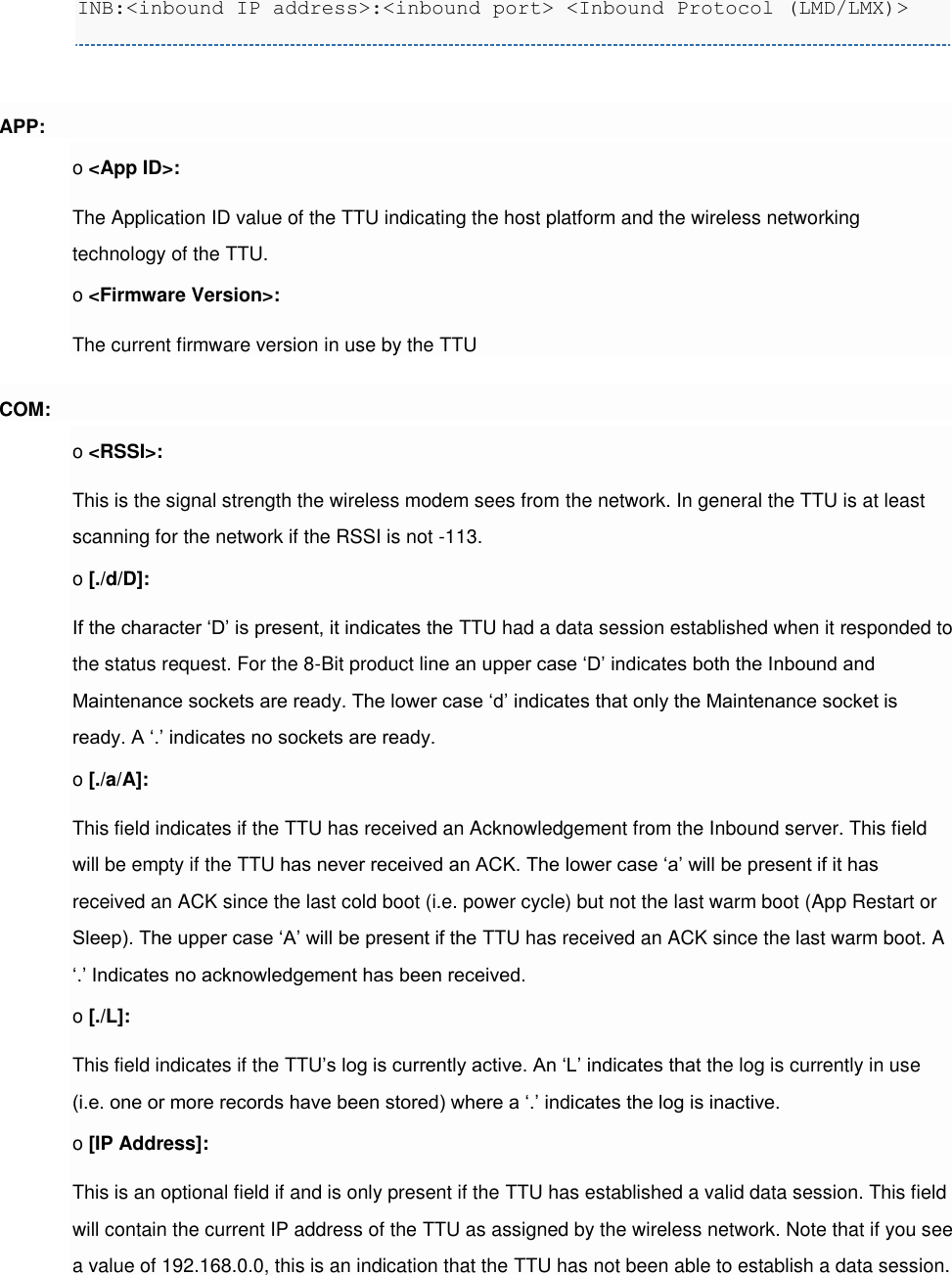 INB:&lt;inbound IP address&gt;:&lt;inbound port&gt; &lt;Inbound Protocol (LMD/LMX)&gt;  APP: o &lt;App ID&gt;: The Application ID value of the TTU indicating the host platform and the wireless networking technology of the TTU. o &lt;Firmware Version&gt;: The current firmware version in use by the TTU COM: o &lt;RSSI&gt;: This is the signal strength the wireless modem sees from the network. In general the TTU is at least scanning for the network if the RSSI is not -113. o [./d/D]: If the character ‘D’ is present, it indicates the TTU had a data session established when it responded to the status request. For the 8-Bit product line an upper case ‘D’ indicates both the Inbound and Maintenance sockets are ready. The lower case ‘d’ indicates that only the Maintenance socket is ready. A ‘.’ indicates no sockets are ready. o [./a/A]: This field indicates if the TTU has received an Acknowledgement from the Inbound server. This field will be empty if the TTU has never received an ACK. The lower case ‘a’ will be present if it has received an ACK since the last cold boot (i.e. power cycle) but not the last warm boot (App Restart or Sleep). The upper case ‘A’ will be present if the TTU has received an ACK since the last warm boot. A ‘.’ Indicates no acknowledgement has been received. o [./L]: This field indicates if the TTU’s log is currently active. An ‘L’ indicates that the log is currently in use (i.e. one or more records have been stored) where a ‘.’ indicates the log is inactive. o [IP Address]: This is an optional field if and is only present if the TTU has established a valid data session. This field will contain the current IP address of the TTU as assigned by the wireless network. Note that if you see a value of 192.168.0.0, this is an indication that the TTU has not been able to establish a data session. 