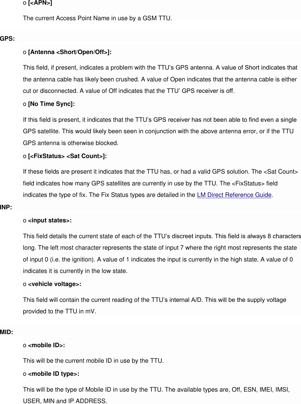 o [&lt;APN&gt;] The current Access Point Name in use by a GSM TTU. GPS: o [Antenna &lt;Short/Open/Off&gt;]: This field, if present, indicates a problem with the TTU’s GPS antenna. A value of Short indicates that the antenna cable has likely been crushed. A value of Open indicates that the antenna cable is either cut or disconnected. A value of Off indicates that the TTU’ GPS receiver is off. o [No Time Sync]: If this field is present, it indicates that the TTU’s GPS receiver has not been able to find even a single GPS satellite. This would likely been seen in conjunction with the above antenna error, or if the TTU GPS antenna is otherwise blocked. o [&lt;FixStatus&gt; &lt;Sat Count&gt;]: If these fields are present it indicates that the TTU has, or had a valid GPS solution. The &lt;Sat Count&gt; field indicates how many GPS satellites are currently in use by the TTU. The &lt;FixStatus&gt; field indicates the type of fix. The Fix Status types are detailed in the LM Direct Reference Guide. INP: o &lt;input states&gt;: This field details the current state of each of the TTU’s discreet inputs. This field is always 8 characters long. The left most character represents the state of input 7 where the right most represents the state of input 0 (i.e. the ignition). A value of 1 indicates the input is currently in the high state. A value of 0 indicates it is currently in the low state. o &lt;vehicle voltage&gt;: This field will contain the current reading of the TTU’s internal A/D. This will be the supply voltage provided to the TTU in mV. MID: o &lt;mobile ID&gt;: This will be the current mobile ID in use by the TTU. o &lt;mobile ID type&gt;: This will be the type of Mobile ID in use by the TTU. The available types are, Off, ESN, IMEI, IMSI, USER, MIN and IP ADDRESS. 