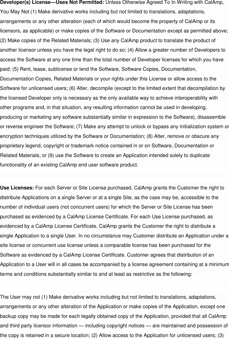 Developer(s) License—Uses Not Permitted: Unless Otherwise Agreed To In Writing with CalAmp, You May Not (1) Make derivative works including but not limited to translations, adaptations, arrangements or any other alteration (each of which would become the property of CalAmp or its licensors, as applicable) or make copies of the Software or Documentation except as permitted above; (2) Make copies of the Related Materials; (3) Use any CalAmp product to translate the product of another licensor unless you have the legal right to do so; (4) Allow a greater number of Developers to access the Software at any one time than the total number of Developer licenses for which you have paid; (5) Rent, lease, sublicense or lend the Software, Software Copies, Documentation, Documentation Copies, Related Materials or your rights under this License or allow access to the Software for unlicensed users; (6) Alter, decompile (except to the limited extent that decompilation by the licensed Developer only is necessary as the only available way to achieve interoperability with other programs and, in that situation, any resulting information cannot be used in developing, producing or marketing any software substantially similar in expression to the Software), disassemble or reverse engineer the Software; (7) Make any attempt to unlock or bypass any initialization system or encryption techniques utilized by the Software or Documentation; (8) Alter, remove or obscure any proprietary legend, copyright or trademark notice contained in or on Software, Documentation or Related Materials; or (9) use the Software to create an Application intended solely to duplicate functionality of an existing CalAmp end user software product.  Use Licenses: For each Server or Site License purchased, CalAmp grants the Customer the right to distribute Applications on a single Server or at a single Site, as the case may be, accessible to the number of individual users (not concurrent users) for which the Server or Site License has been purchased as evidenced by a CalAmp License Certificate. For each Use License purchased, as evidenced by a CalAmp License Certificate, CalAmp grants the Customer the right to distribute a single Application to a single User. In no circumstance may Customer distribute an Application under a site license or concurrent use license unless a comparable license has been purchased for the Software as evidenced by a CalAmp License Certificate. Customer agrees that distribution of an Application to a User will in all cases be accompanied by a license agreement containing at a minimum terms and conditions substantially similar to and at least as restrictive as the following:  The User may not (1) Make derivative works including but not limited to translations, adaptations, arrangements or any other alteration of the Application or make copies of the Application, except one backup copy may be made for each legally obtained copy of the Application, provided that all CalAmp and third party licensor information — including copyright notices — are maintained and possession of the copy is retained in a secure location; (2) Allow access to the Application for unlicensed users; (3) 