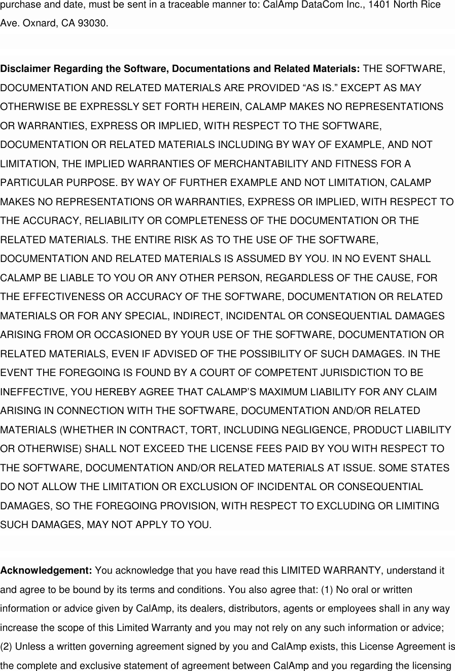 purchase and date, must be sent in a traceable manner to: CalAmp DataCom Inc., 1401 North Rice Ave. Oxnard, CA 93030.  Disclaimer Regarding the Software, Documentations and Related Materials: THE SOFTWARE, DOCUMENTATION AND RELATED MATERIALS ARE PROVIDED “AS IS.” EXCEPT AS MAY OTHERWISE BE EXPRESSLY SET FORTH HEREIN, CALAMP MAKES NO REPRESENTATIONS OR WARRANTIES, EXPRESS OR IMPLIED, WITH RESPECT TO THE SOFTWARE, DOCUMENTATION OR RELATED MATERIALS INCLUDING BY WAY OF EXAMPLE, AND NOT LIMITATION, THE IMPLIED WARRANTIES OF MERCHANTABILITY AND FITNESS FOR A PARTICULAR PURPOSE. BY WAY OF FURTHER EXAMPLE AND NOT LIMITATION, CALAMP MAKES NO REPRESENTATIONS OR WARRANTIES, EXPRESS OR IMPLIED, WITH RESPECT TO THE ACCURACY, RELIABILITY OR COMPLETENESS OF THE DOCUMENTATION OR THE RELATED MATERIALS. THE ENTIRE RISK AS TO THE USE OF THE SOFTWARE, DOCUMENTATION AND RELATED MATERIALS IS ASSUMED BY YOU. IN NO EVENT SHALL CALAMP BE LIABLE TO YOU OR ANY OTHER PERSON, REGARDLESS OF THE CAUSE, FOR THE EFFECTIVENESS OR ACCURACY OF THE SOFTWARE, DOCUMENTATION OR RELATED MATERIALS OR FOR ANY SPECIAL, INDIRECT, INCIDENTAL OR CONSEQUENTIAL DAMAGES ARISING FROM OR OCCASIONED BY YOUR USE OF THE SOFTWARE, DOCUMENTATION OR RELATED MATERIALS, EVEN IF ADVISED OF THE POSSIBILITY OF SUCH DAMAGES. IN THE EVENT THE FOREGOING IS FOUND BY A COURT OF COMPETENT JURISDICTION TO BE INEFFECTIVE, YOU HEREBY AGREE THAT CALAMP’S MAXIMUM LIABILITY FOR ANY CLAIM ARISING IN CONNECTION WITH THE SOFTWARE, DOCUMENTATION AND/OR RELATED MATERIALS (WHETHER IN CONTRACT, TORT, INCLUDING NEGLIGENCE, PRODUCT LIABILITY OR OTHERWISE) SHALL NOT EXCEED THE LICENSE FEES PAID BY YOU WITH RESPECT TO THE SOFTWARE, DOCUMENTATION AND/OR RELATED MATERIALS AT ISSUE. SOME STATES DO NOT ALLOW THE LIMITATION OR EXCLUSION OF INCIDENTAL OR CONSEQUENTIAL DAMAGES, SO THE FOREGOING PROVISION, WITH RESPECT TO EXCLUDING OR LIMITING SUCH DAMAGES, MAY NOT APPLY TO YOU.  Acknowledgement: You acknowledge that you have read this LIMITED WARRANTY, understand it and agree to be bound by its terms and conditions. You also agree that: (1) No oral or written information or advice given by CalAmp, its dealers, distributors, agents or employees shall in any way increase the scope of this Limited Warranty and you may not rely on any such information or advice; (2) Unless a written governing agreement signed by you and CalAmp exists, this License Agreement is the complete and exclusive statement of agreement between CalAmp and you regarding the licensing 