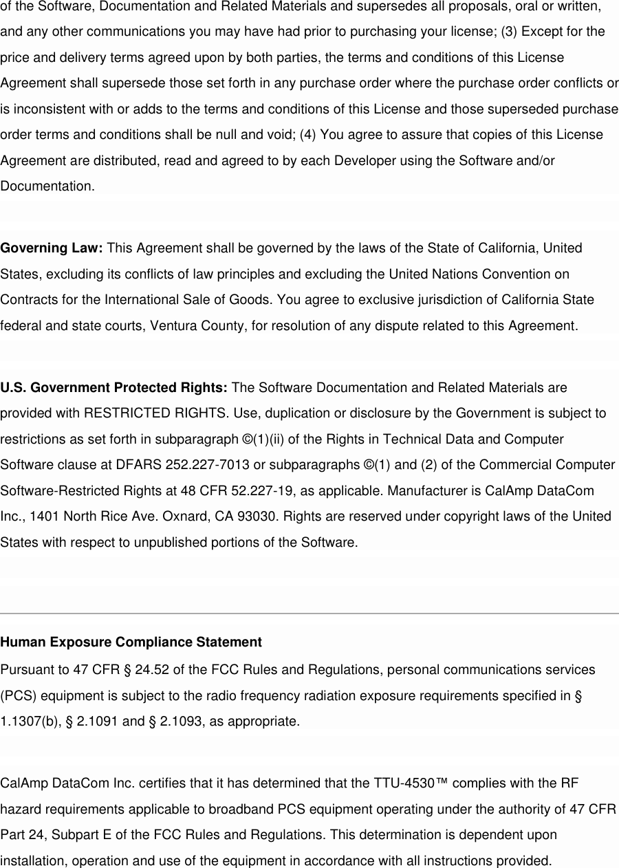 of the Software, Documentation and Related Materials and supersedes all proposals, oral or written, and any other communications you may have had prior to purchasing your license; (3) Except for the price and delivery terms agreed upon by both parties, the terms and conditions of this License Agreement shall supersede those set forth in any purchase order where the purchase order conflicts or is inconsistent with or adds to the terms and conditions of this License and those superseded purchase order terms and conditions shall be null and void; (4) You agree to assure that copies of this License Agreement are distributed, read and agreed to by each Developer using the Software and/or Documentation.  Governing Law: This Agreement shall be governed by the laws of the State of California, United States, excluding its conflicts of law principles and excluding the United Nations Convention on Contracts for the International Sale of Goods. You agree to exclusive jurisdiction of California State federal and state courts, Ventura County, for resolution of any dispute related to this Agreement.  U.S. Government Protected Rights: The Software Documentation and Related Materials are provided with RESTRICTED RIGHTS. Use, duplication or disclosure by the Government is subject to restrictions as set forth in subparagraph ©(1)(ii) of the Rights in Technical Data and Computer Software clause at DFARS 252.227-7013 or subparagraphs ©(1) and (2) of the Commercial Computer Software-Restricted Rights at 48 CFR 52.227-19, as applicable. Manufacturer is CalAmp DataCom Inc., 1401 North Rice Ave. Oxnard, CA 93030. Rights are reserved under copyright laws of the United States with respect to unpublished portions of the Software.  [edit][top]8 Regulatory Information Human Exposure Compliance Statement Pursuant to 47 CFR § 24.52 of the FCC Rules and Regulations, personal communications services (PCS) equipment is subject to the radio frequency radiation exposure requirements specified in § 1.1307(b), § 2.1091 and § 2.1093, as appropriate.  CalAmp DataCom Inc. certifies that it has determined that the TTU-4530™ complies with the RF hazard requirements applicable to broadband PCS equipment operating under the authority of 47 CFR Part 24, Subpart E of the FCC Rules and Regulations. This determination is dependent upon installation, operation and use of the equipment in accordance with all instructions provided.  