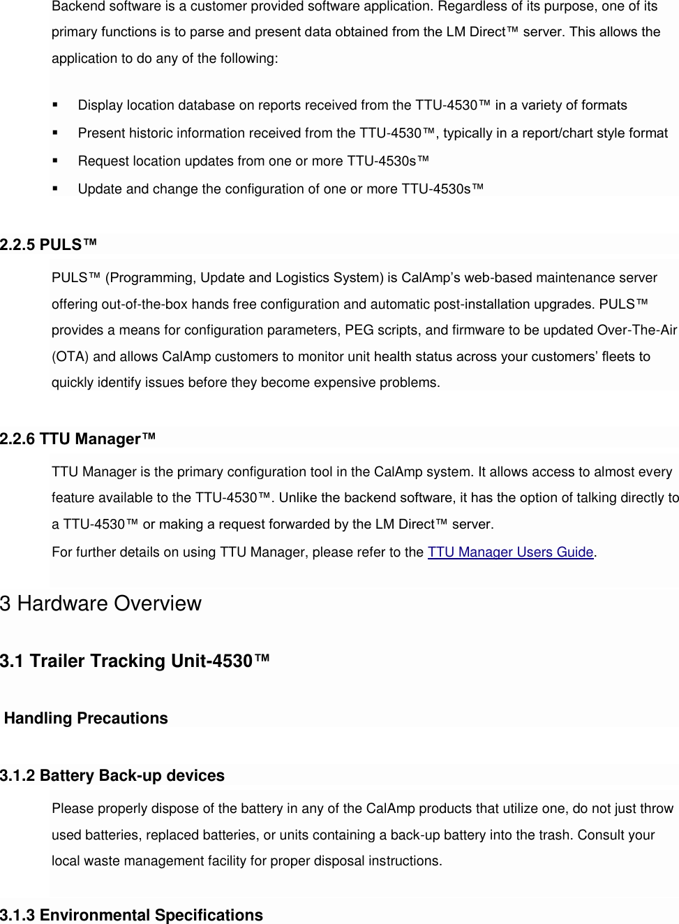 Backend software is a customer provided software application. Regardless of its purpose, one of its primary functions is to parse and present data obtained from the LM Direct™ server. This allows the application to do any of the following:  Display location database on reports received from the TTU-4530™ in a variety of formats  Present historic information received from the TTU-4530™, typically in a report/chart style format  Request location updates from one or more TTU-4530s™  Update and change the configuration of one or more TTU-4530s™  2.2.5 PULS™ PULS™ (Programming, Update and Logistics System) is CalAmp’s web-based maintenance server offering out-of-the-box hands free configuration and automatic post-installation upgrades. PULS™ provides a means for configuration parameters, PEG scripts, and firmware to be updated Over-The-Air (OTA) and allows CalAmp customers to monitor unit health status across your customers’ fleets to quickly identify issues before they become expensive problems.  2.2.6 TTU Manager™ TTU Manager is the primary configuration tool in the CalAmp system. It allows access to almost every feature available to the TTU-4530™. Unlike the backend software, it has the option of talking directly to a TTU-4530™ or making a request forwarded by the LM Direct™ server. For further details on using TTU Manager, please refer to the TTU Manager Users Guide.  3 Hardware Overview  3.1 Trailer Tracking Unit-4530™   Handling Precautions  3.1.2 Battery Back-up devices Please properly dispose of the battery in any of the CalAmp products that utilize one, do not just throw used batteries, replaced batteries, or units containing a back-up battery into the trash. Consult your local waste management facility for proper disposal instructions.  3.1.3 Environmental Specifications 