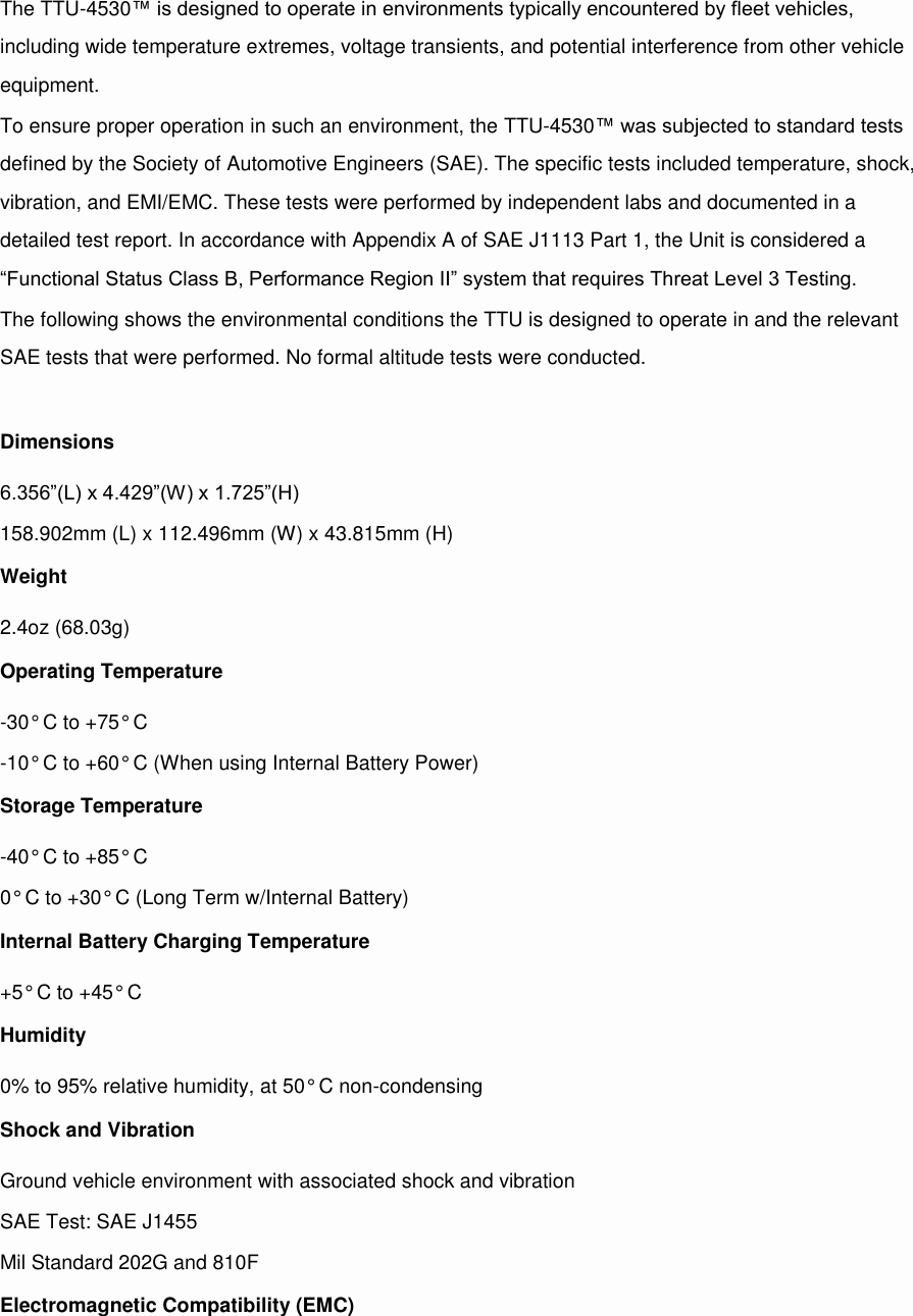 The TTU-4530™ is designed to operate in environments typically encountered by fleet vehicles, including wide temperature extremes, voltage transients, and potential interference from other vehicle equipment. To ensure proper operation in such an environment, the TTU-4530™ was subjected to standard tests defined by the Society of Automotive Engineers (SAE). The specific tests included temperature, shock, vibration, and EMI/EMC. These tests were performed by independent labs and documented in a detailed test report. In accordance with Appendix A of SAE J1113 Part 1, the Unit is considered a “Functional Status Class B, Performance Region II” system that requires Threat Level 3 Testing. The following shows the environmental conditions the TTU is designed to operate in and the relevant SAE tests that were performed. No formal altitude tests were conducted.  Dimensions 6.356”(L) x 4.429”(W) x 1.725”(H) 158.902mm (L) x 112.496mm (W) x 43.815mm (H) Weight 2.4oz (68.03g) Operating Temperature -30° C to +75° C -10° C to +60° C (When using Internal Battery Power) Storage Temperature -40° C to +85° C 0° C to +30° C (Long Term w/Internal Battery) Internal Battery Charging Temperature +5° C to +45° C Humidity 0% to 95% relative humidity, at 50° C non-condensing Shock and Vibration Ground vehicle environment with associated shock and vibration SAE Test: SAE J1455 Mil Standard 202G and 810F Electromagnetic Compatibility (EMC) 