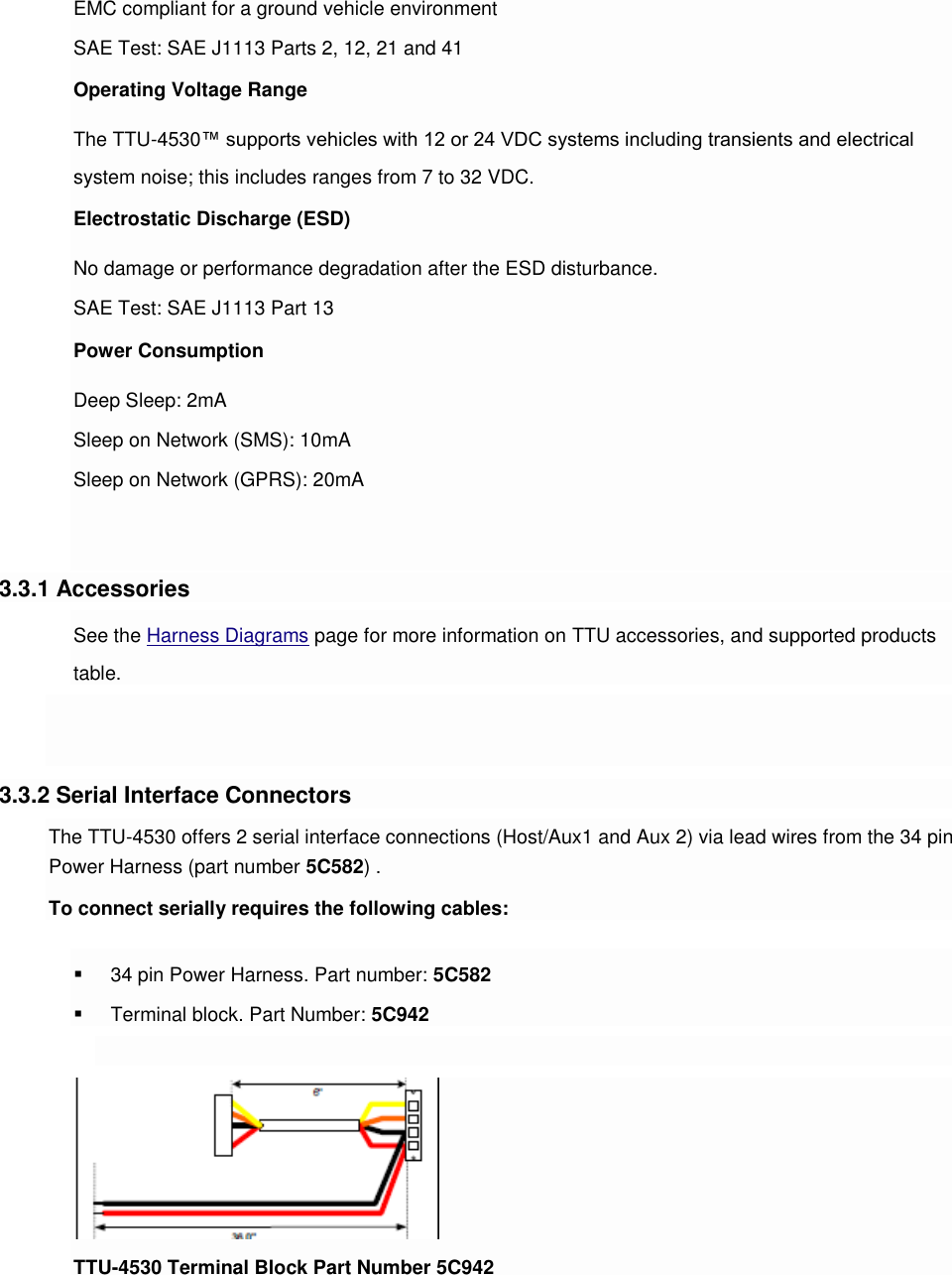 EMC compliant for a ground vehicle environment SAE Test: SAE J1113 Parts 2, 12, 21 and 41 Operating Voltage Range The TTU-4530™ supports vehicles with 12 or 24 VDC systems including transients and electrical system noise; this includes ranges from 7 to 32 VDC. Electrostatic Discharge (ESD) No damage or performance degradation after the ESD disturbance. SAE Test: SAE J1113 Part 13 Power Consumption Deep Sleep: 2mA Sleep on Network (SMS): 10mA Sleep on Network (GPRS): 20mA   3.3.1 Accessories See the Harness Diagrams page for more information on TTU accessories, and supported products table.   3.3.2 Serial Interface Connectors The TTU-4530 offers 2 serial interface connections (Host/Aux1 and Aux 2) via lead wires from the 34 pin Power Harness (part number 5C582) . To connect serially requires the following cables:  34 pin Power Harness. Part number: 5C582  Terminal block. Part Number: 5C942   TTU-4530 Terminal Block Part Number 5C942  