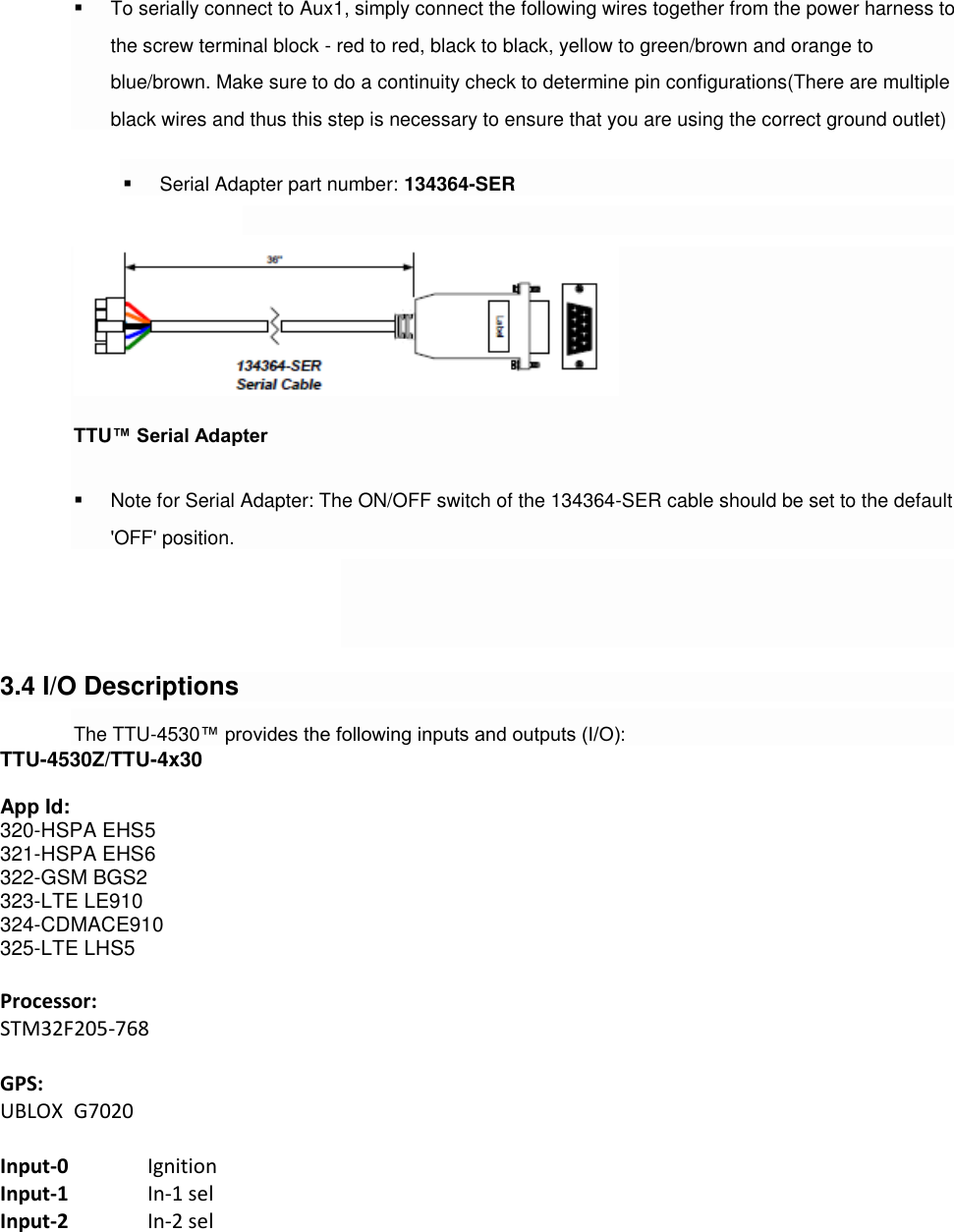   To serially connect to Aux1, simply connect the following wires together from the power harness to the screw terminal block - red to red, black to black, yellow to green/brown and orange to blue/brown. Make sure to do a continuity check to determine pin configurations(There are multiple black wires and thus this step is necessary to ensure that you are using the correct ground outlet)  Serial Adapter part number: 134364-SER   TTU™ Serial Adapter  Note for Serial Adapter: The ON/OFF switch of the 134364-SER cable should be set to the default &apos;OFF&apos; position.    3.4 I/O Descriptions The TTU-4530™ provides the following inputs and outputs (I/O): TTU-4530Z/TTU-4x30  App Id:    320-HSPA EHS5 321-HSPA EHS6 322-GSM BGS2 323-LTE LE910 324-CDMACE910 325-LTE LHS5  Processor: STM32F205-768  GPS: UBLOX  G7020  Input-0   Ignition Input-1   In-1 sel Input-2   In-2 sel 