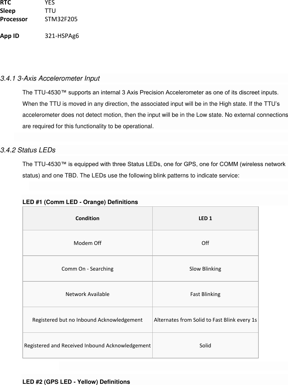  RTC    YES Sleep    TTU Processor  STM32F205  App ID    321-HSPAg6     3.4.1 3-Axis Accelerometer Input The TTU-4530™ supports an internal 3 Axis Precision Accelerometer as one of its discreet inputs. When the TTU is moved in any direction, the associated input will be in the High state. If the TTU’s accelerometer does not detect motion, then the input will be in the Low state. No external connections are required for this functionality to be operational.  3.4.2 Status LEDs The TTU-4530™ is equipped with three Status LEDs, one for GPS, one for COMM (wireless network status) and one TBD. The LEDs use the following blink patterns to indicate service:  LED #1 (Comm LED - Orange) Definitions Condition LED 1 Modem Off Off Comm On - Searching Slow Blinking Network Available Fast Blinking Registered but no Inbound Acknowledgement Alternates from Solid to Fast Blink every 1s Registered and Received Inbound Acknowledgement Solid  LED #2 (GPS LED - Yellow) Definitions 