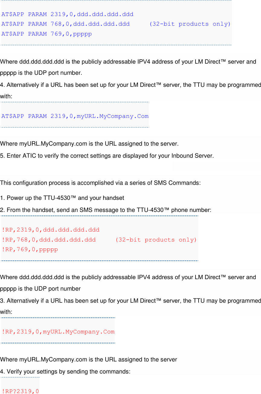 AT$APP PARAM 2319,0,ddd.ddd.ddd.ddd AT$APP PARAM 768,0,ddd.ddd.ddd.ddd     (32-bit products only) AT$APP PARAM 769,0,ppppp  Where ddd.ddd.ddd.ddd is the publicly addressable IPV4 address of your LM Direct™ server and ppppp is the UDP port number. 4. Alternatively if a URL has been set up for your LM Direct™ server, the TTU may be programmed with: AT$APP PARAM 2319,0,myURL.MyCompany.Com  Where myURL.MyCompany.com is the URL assigned to the server. 5. Enter ATIC to verify the correct settings are displayed for your Inbound Server.  This configuration process is accomplished via a series of SMS Commands: 1. Power up the TTU-4530™ and your handset 2. From the handset, send an SMS message to the TTU-4530™ phone number: !RP,2319,0,ddd.ddd.ddd.ddd !RP,768,0,ddd.ddd.ddd.ddd     (32-bit products only) !RP,769,0,ppppp  Where ddd.ddd.ddd.ddd is the publicly addressable IPV4 address of your LM Direct™ server and ppppp is the UDP port number 3. Alternatively if a URL has been set up for your LM Direct™ server, the TTU may be programmed with: !RP,2319,0,myURL.MyCompany.Com  Where myURL.MyCompany.com is the URL assigned to the server 4. Verify your settings by sending the commands: !RP?2319,0 