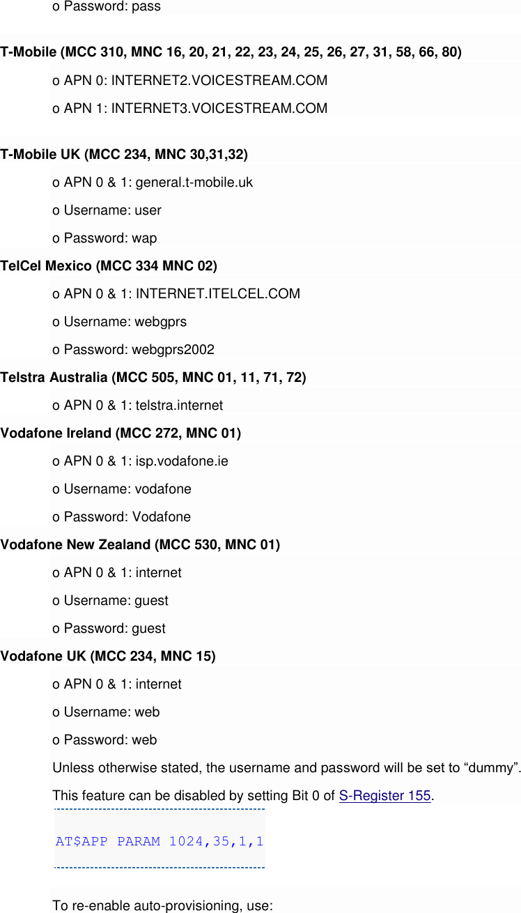 o Password: pass T-Mobile (MCC 310, MNC 16, 20, 21, 22, 23, 24, 25, 26, 27, 31, 58, 66, 80) o APN 0: INTERNET2.VOICESTREAM.COM o APN 1: INTERNET3.VOICESTREAM.COM T-Mobile UK (MCC 234, MNC 30,31,32) o APN 0 &amp; 1: general.t-mobile.uk o Username: user o Password: wap TelCel Mexico (MCC 334 MNC 02) o APN 0 &amp; 1: INTERNET.ITELCEL.COM o Username: webgprs o Password: webgprs2002 Telstra Australia (MCC 505, MNC 01, 11, 71, 72) o APN 0 &amp; 1: telstra.internet Vodafone Ireland (MCC 272, MNC 01) o APN 0 &amp; 1: isp.vodafone.ie o Username: vodafone o Password: Vodafone Vodafone New Zealand (MCC 530, MNC 01) o APN 0 &amp; 1: internet o Username: guest o Password: guest Vodafone UK (MCC 234, MNC 15) o APN 0 &amp; 1: internet o Username: web o Password: web Unless otherwise stated, the username and password will be set to “dummy”. This feature can be disabled by setting Bit 0 of S-Register 155. AT$APP PARAM 1024,35,1,1  To re-enable auto-provisioning, use: 