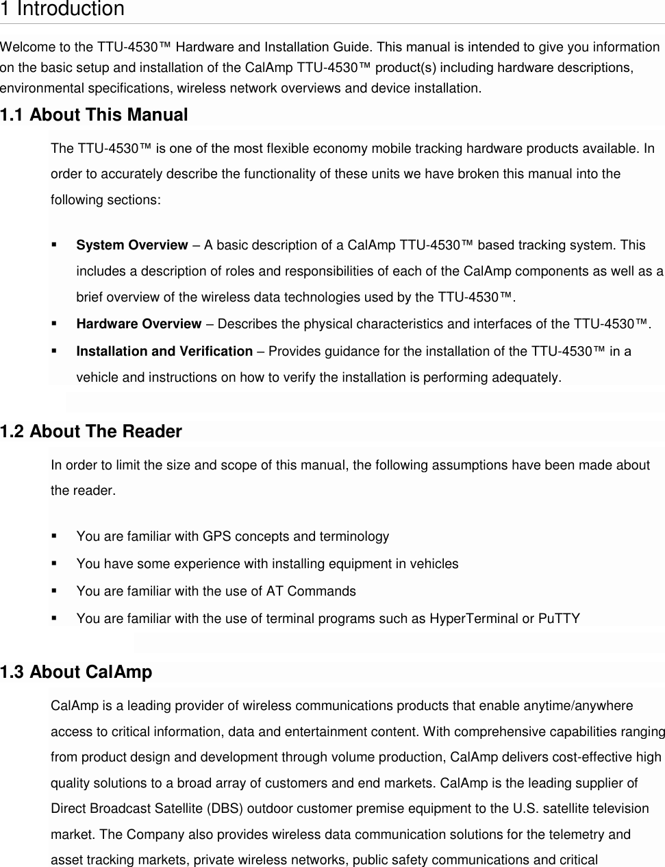   1 Introduction Welcome to the TTU-4530™ Hardware and Installation Guide. This manual is intended to give you information on the basic setup and installation of the CalAmp TTU-4530™ product(s) including hardware descriptions, environmental specifications, wireless network overviews and device installation. 1.1 About This Manual The TTU-4530™ is one of the most flexible economy mobile tracking hardware products available. In order to accurately describe the functionality of these units we have broken this manual into the following sections:  System Overview – A basic description of a CalAmp TTU-4530™ based tracking system. This includes a description of roles and responsibilities of each of the CalAmp components as well as a brief overview of the wireless data technologies used by the TTU-4530™.  Hardware Overview – Describes the physical characteristics and interfaces of the TTU-4530™.  Installation and Verification – Provides guidance for the installation of the TTU-4530™ in a vehicle and instructions on how to verify the installation is performing adequately.  1.2 About The Reader In order to limit the size and scope of this manual, the following assumptions have been made about the reader.  You are familiar with GPS concepts and terminology  You have some experience with installing equipment in vehicles  You are familiar with the use of AT Commands  You are familiar with the use of terminal programs such as HyperTerminal or PuTTY  1.3 About CalAmp CalAmp is a leading provider of wireless communications products that enable anytime/anywhere access to critical information, data and entertainment content. With comprehensive capabilities ranging from product design and development through volume production, CalAmp delivers cost-effective high quality solutions to a broad array of customers and end markets. CalAmp is the leading supplier of Direct Broadcast Satellite (DBS) outdoor customer premise equipment to the U.S. satellite television market. The Company also provides wireless data communication solutions for the telemetry and asset tracking markets, private wireless networks, public safety communications and critical 