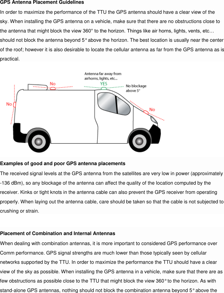 GPS Antenna Placement Guidelines In order to maximize the performance of the TTU the GPS antenna should have a clear view of the sky. When installing the GPS antenna on a vehicle, make sure that there are no obstructions close to the antenna that might block the view 360° to the horizon. Things like air horns, lights, vents, etc… should not block the antenna beyond 5° above the horizon. The best location is usually near the center of the roof; however it is also desirable to locate the cellular antenna as far from the GPS antenna as is practical. Examples of good and poor GPS antenna placements The received signal levels at the GPS antenna from the satellites are very low in power (approximately -136 dBm), so any blockage of the antenna can affect the quality of the location computed by the receiver. Kinks or tight knots in the antenna cable can also prevent the GPS receiver from operating properly. When laying out the antenna cable, care should be taken so that the cable is not subjected to crushing or strain.  Placement of Combination and Internal Antennas When dealing with combination antennas, it is more important to considered GPS performance over Comm performance. GPS signal strengths are much lower than those typically seen by cellular networks supported by the TTU. In order to maximize the performance the TTU should have a clear view of the sky as possible. When installing the GPS antenna in a vehicle, make sure that there are as few obstructions as possible close to the TTU that might block the view 360° to the horizon. As with stand-alone GPS antennas, nothing should not block the combination antenna beyond 5° above the 