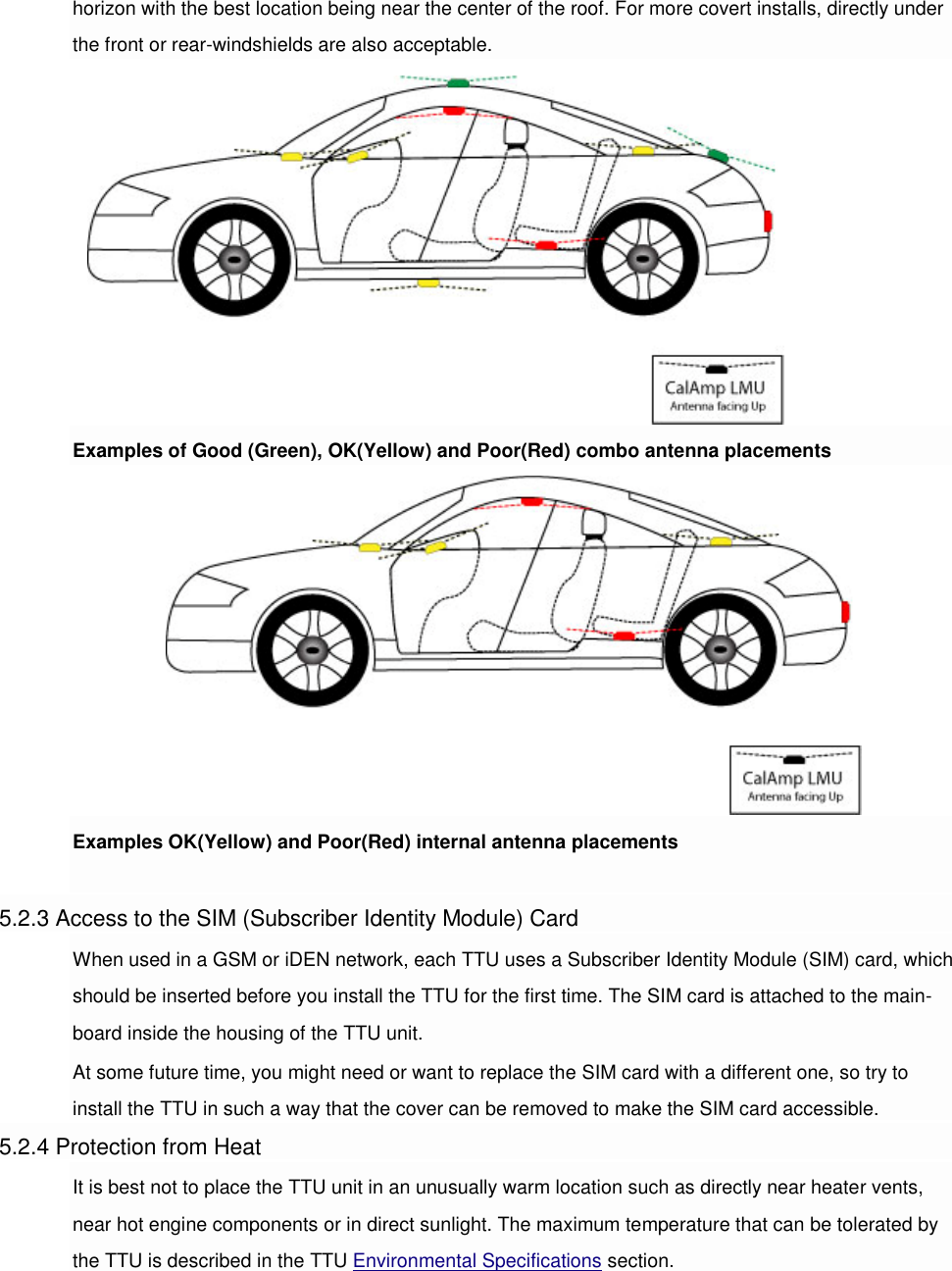 horizon with the best location being near the center of the roof. For more covert installs, directly under the front or rear-windshields are also acceptable. Examples of Good (Green), OK(Yellow) and Poor(Red) combo antenna placements Examples OK(Yellow) and Poor(Red) internal antenna placements  5.2.3 Access to the SIM (Subscriber Identity Module) Card When used in a GSM or iDEN network, each TTU uses a Subscriber Identity Module (SIM) card, which should be inserted before you install the TTU for the first time. The SIM card is attached to the main-board inside the housing of the TTU unit. At some future time, you might need or want to replace the SIM card with a different one, so try to install the TTU in such a way that the cover can be removed to make the SIM card accessible. 5.2.4 Protection from Heat It is best not to place the TTU unit in an unusually warm location such as directly near heater vents, near hot engine components or in direct sunlight. The maximum temperature that can be tolerated by the TTU is described in the TTU Environmental Specifications section. 