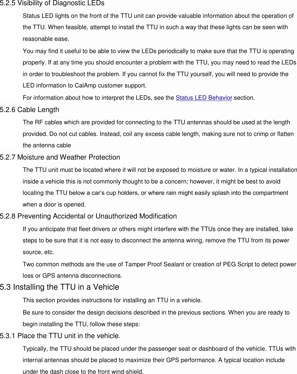 5.2.5 Visibility of Diagnostic LEDs Status LED lights on the front of the TTU unit can provide valuable information about the operation of the TTU. When feasible, attempt to install the TTU in such a way that these lights can be seen with reasonable ease. You may find it useful to be able to view the LEDs periodically to make sure that the TTU is operating properly. If at any time you should encounter a problem with the TTU, you may need to read the LEDs in order to troubleshoot the problem. If you cannot fix the TTU yourself, you will need to provide the LED information to CalAmp customer support. For information about how to interpret the LEDs, see the Status LED Behavior section. 5.2.6 Cable Length The RF cables which are provided for connecting to the TTU antennas should be used at the length provided. Do not cut cables. Instead, coil any excess cable length, making sure not to crimp or flatten the antenna cable 5.2.7 Moisture and Weather Protection The TTU unit must be located where it will not be exposed to moisture or water. In a typical installation inside a vehicle this is not commonly thought to be a concern; however, it might be best to avoid locating the TTU below a car’s cup holders, or where rain might easily splash into the compartment when a door is opened. 5.2.8 Preventing Accidental or Unauthorized Modification If you anticipate that fleet drivers or others might interfere with the TTUs once they are installed, take steps to be sure that it is not easy to disconnect the antenna wiring, remove the TTU from its power source, etc. Two common methods are the use of Tamper Proof Sealant or creation of PEG Script to detect power loss or GPS antenna disconnections. 5.3 Installing the TTU in a Vehicle This section provides instructions for installing an TTU in a vehicle. Be sure to consider the design decisions described in the previous sections. When you are ready to begin installing the TTU, follow these steps: 5.3.1 Place the TTU unit in the vehicle. Typically, the TTU should be placed under the passenger seat or dashboard of the vehicle. TTUs with internal antennas should be placed to maximize their GPS performance. A typical location include under the dash close to the front wind-shield. 