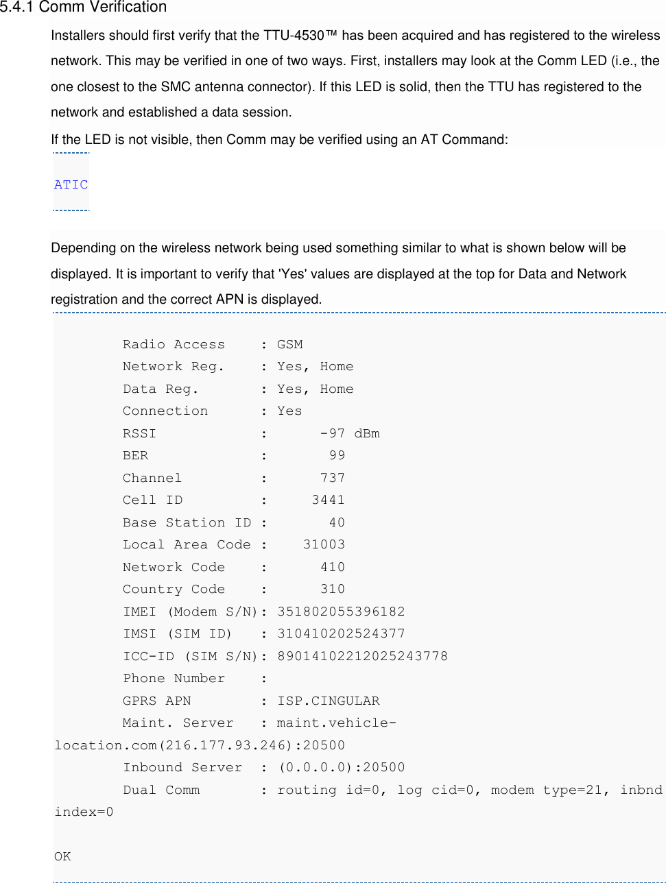 5.4.1 Comm Verification Installers should first verify that the TTU-4530™ has been acquired and has registered to the wireless network. This may be verified in one of two ways. First, installers may look at the Comm LED (i.e., the one closest to the SMC antenna connector). If this LED is solid, then the TTU has registered to the network and established a data session. If the LED is not visible, then Comm may be verified using an AT Command: ATIC  Depending on the wireless network being used something similar to what is shown below will be displayed. It is important to verify that &apos;Yes&apos; values are displayed at the top for Data and Network registration and the correct APN is displayed.         Radio Access    : GSM         Network Reg.    : Yes, Home         Data Reg.       : Yes, Home         Connection      : Yes         RSSI            :      -97 dBm         BER             :       99         Channel         :      737         Cell ID         :     3441         Base Station ID :       40         Local Area Code :    31003         Network Code    :      410         Country Code    :      310         IMEI (Modem S/N): 351802055396182         IMSI (SIM ID)   : 310410202524377         ICC-ID (SIM S/N): 89014102212025243778         Phone Number    :          GPRS APN        : ISP.CINGULAR         Maint. Server   : maint.vehicle-location.com(216.177.93.246):20500         Inbound Server  : (0.0.0.0):20500         Dual Comm       : routing id=0, log cid=0, modem type=21, inbnd index=0  OK  