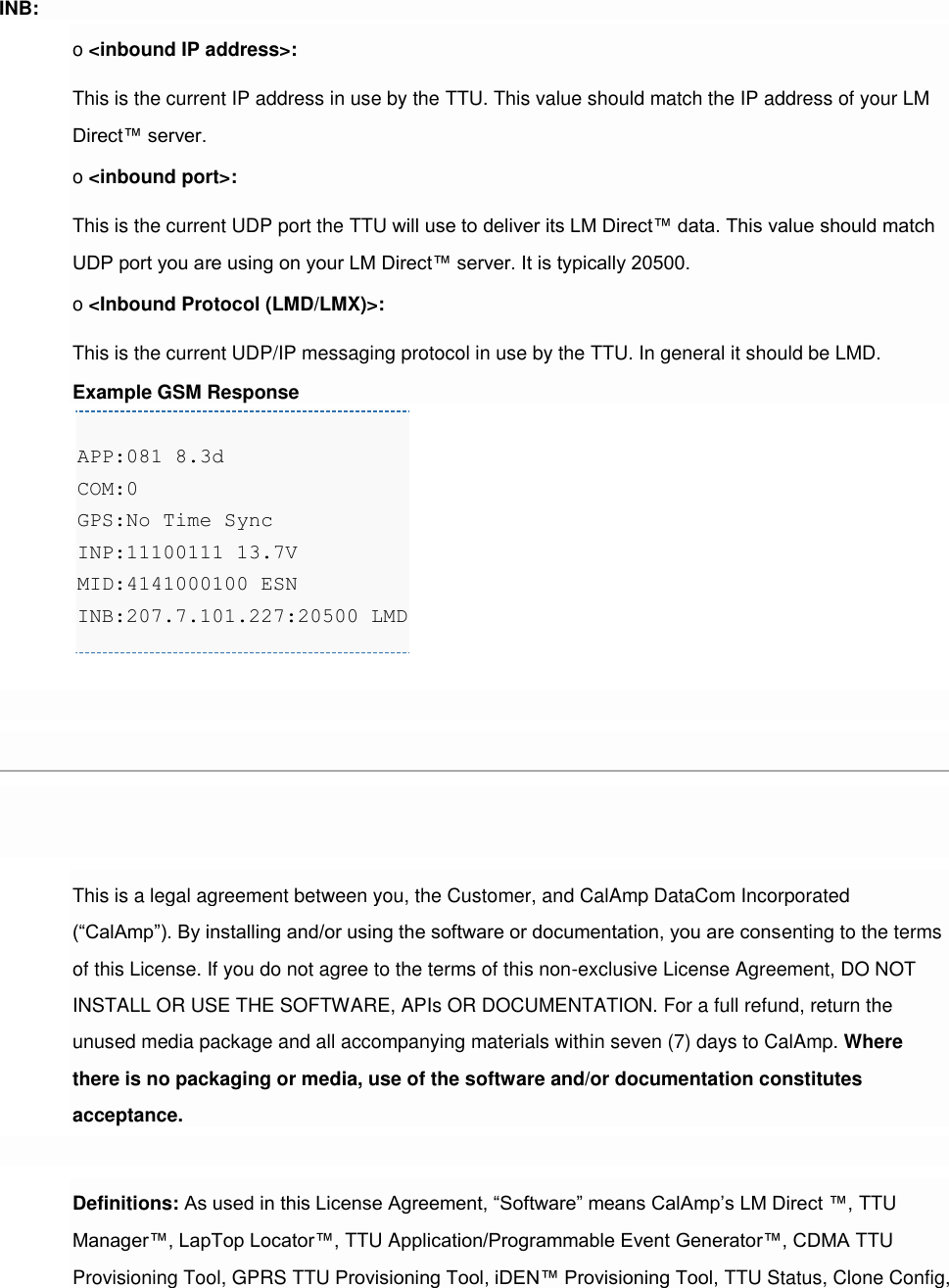 INB: o &lt;inbound IP address&gt;: This is the current IP address in use by the TTU. This value should match the IP address of your LM Direct™ server. o &lt;inbound port&gt;: This is the current UDP port the TTU will use to deliver its LM Direct™ data. This value should match UDP port you are using on your LM Direct™ server. It is typically 20500. o &lt;Inbound Protocol (LMD/LMX)&gt;: This is the current UDP/IP messaging protocol in use by the TTU. In general it should be LMD. Example GSM Response APP:081 8.3d COM:0 GPS:No Time Sync INP:11100111 13.7V MID:4141000100 ESN INB:207.7.101.227:20500 LMD   [edit][top]6 License Agreement FOR SOFTWARE, APPLICATION PROGRAMING INTERFACES (APIs) &amp; DOCUMENTATION IMPORTANT: DO NOT INSTALL OR USE THE SOFTWARE OR DOCUMENTATION UNTIL YOU HAVE READ AND AGREED TO THIS LICENSE AGREEMENT. This is a legal agreement between you, the Customer, and CalAmp DataCom Incorporated (“CalAmp”). By installing and/or using the software or documentation, you are consenting to the terms of this License. If you do not agree to the terms of this non-exclusive License Agreement, DO NOT INSTALL OR USE THE SOFTWARE, APIs OR DOCUMENTATION. For a full refund, return the unused media package and all accompanying materials within seven (7) days to CalAmp. Where there is no packaging or media, use of the software and/or documentation constitutes acceptance.  Definitions: As used in this License Agreement, “Software” means CalAmp’s LM Direct ™, TTU Manager™, LapTop Locator™, TTU Application/Programmable Event Generator™, CDMA TTU Provisioning Tool, GPRS TTU Provisioning Tool, iDEN™ Provisioning Tool, TTU Status, Clone Config, 