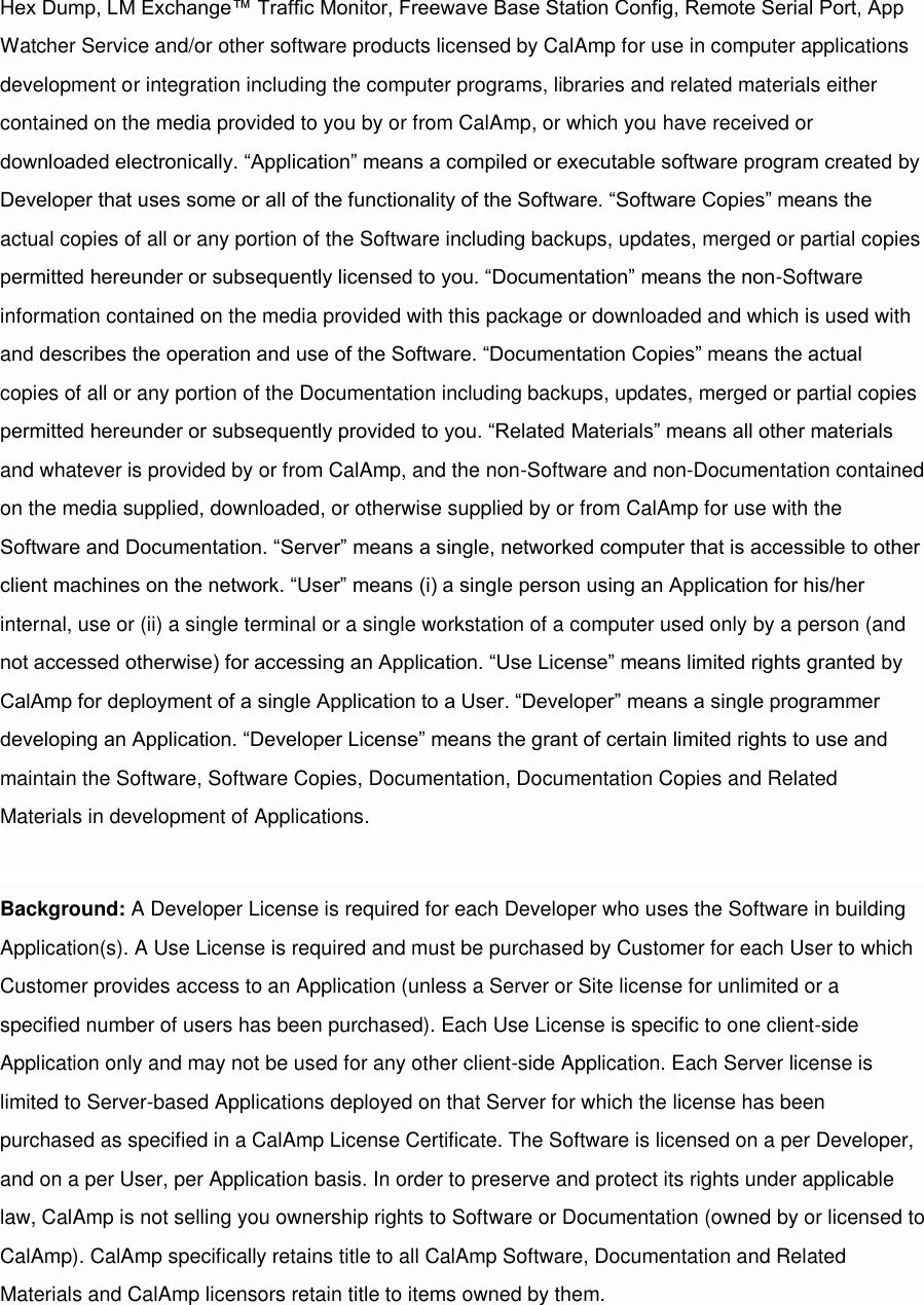 Hex Dump, LM Exchange™ Traffic Monitor, Freewave Base Station Config, Remote Serial Port, App Watcher Service and/or other software products licensed by CalAmp for use in computer applications development or integration including the computer programs, libraries and related materials either contained on the media provided to you by or from CalAmp, or which you have received or downloaded electronically. “Application” means a compiled or executable software program created by Developer that uses some or all of the functionality of the Software. “Software Copies” means the actual copies of all or any portion of the Software including backups, updates, merged or partial copies permitted hereunder or subsequently licensed to you. “Documentation” means the non-Software information contained on the media provided with this package or downloaded and which is used with and describes the operation and use of the Software. “Documentation Copies” means the actual copies of all or any portion of the Documentation including backups, updates, merged or partial copies permitted hereunder or subsequently provided to you. “Related Materials” means all other materials and whatever is provided by or from CalAmp, and the non-Software and non-Documentation contained on the media supplied, downloaded, or otherwise supplied by or from CalAmp for use with the Software and Documentation. “Server” means a single, networked computer that is accessible to other client machines on the network. “User” means (i) a single person using an Application for his/her internal, use or (ii) a single terminal or a single workstation of a computer used only by a person (and not accessed otherwise) for accessing an Application. “Use License” means limited rights granted by CalAmp for deployment of a single Application to a User. “Developer” means a single programmer developing an Application. “Developer License” means the grant of certain limited rights to use and maintain the Software, Software Copies, Documentation, Documentation Copies and Related Materials in development of Applications.  Background: A Developer License is required for each Developer who uses the Software in building Application(s). A Use License is required and must be purchased by Customer for each User to which Customer provides access to an Application (unless a Server or Site license for unlimited or a specified number of users has been purchased). Each Use License is specific to one client-side Application only and may not be used for any other client-side Application. Each Server license is limited to Server-based Applications deployed on that Server for which the license has been purchased as specified in a CalAmp License Certificate. The Software is licensed on a per Developer, and on a per User, per Application basis. In order to preserve and protect its rights under applicable law, CalAmp is not selling you ownership rights to Software or Documentation (owned by or licensed to CalAmp). CalAmp specifically retains title to all CalAmp Software, Documentation and Related Materials and CalAmp licensors retain title to items owned by them.  