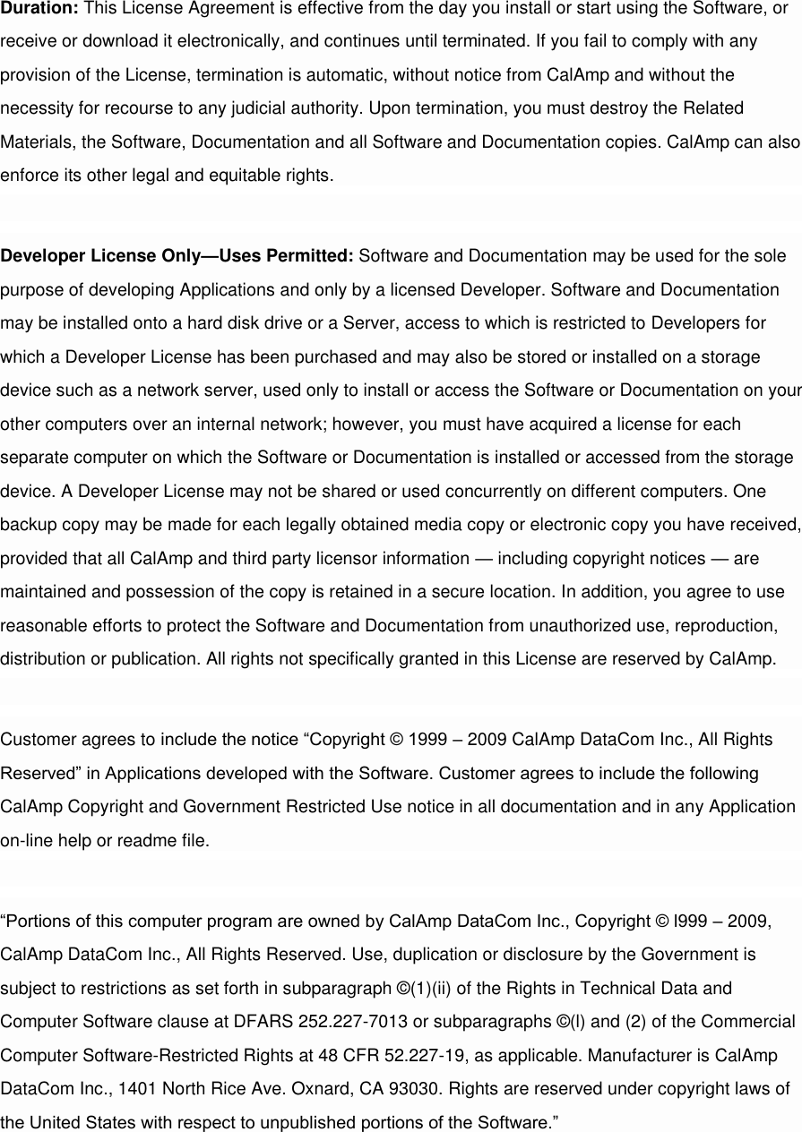 Duration: This License Agreement is effective from the day you install or start using the Software, or receive or download it electronically, and continues until terminated. If you fail to comply with any provision of the License, termination is automatic, without notice from CalAmp and without the necessity for recourse to any judicial authority. Upon termination, you must destroy the Related Materials, the Software, Documentation and all Software and Documentation copies. CalAmp can also enforce its other legal and equitable rights.  Developer License Only—Uses Permitted: Software and Documentation may be used for the sole purpose of developing Applications and only by a licensed Developer. Software and Documentation may be installed onto a hard disk drive or a Server, access to which is restricted to Developers for which a Developer License has been purchased and may also be stored or installed on a storage device such as a network server, used only to install or access the Software or Documentation on your other computers over an internal network; however, you must have acquired a license for each separate computer on which the Software or Documentation is installed or accessed from the storage device. A Developer License may not be shared or used concurrently on different computers. One backup copy may be made for each legally obtained media copy or electronic copy you have received, provided that all CalAmp and third party licensor information — including copyright notices — are maintained and possession of the copy is retained in a secure location. In addition, you agree to use reasonable efforts to protect the Software and Documentation from unauthorized use, reproduction, distribution or publication. All rights not specifically granted in this License are reserved by CalAmp.  Customer agrees to include the notice “Copyright © 1999 – 2009 CalAmp DataCom Inc., All Rights Reserved” in Applications developed with the Software. Customer agrees to include the following CalAmp Copyright and Government Restricted Use notice in all documentation and in any Application on-line help or readme file.  “Portions of this computer program are owned by CalAmp DataCom Inc., Copyright © l999 – 2009, CalAmp DataCom Inc., All Rights Reserved. Use, duplication or disclosure by the Government is subject to restrictions as set forth in subparagraph ©(1)(ii) of the Rights in Technical Data and Computer Software clause at DFARS 252.227-7013 or subparagraphs ©(l) and (2) of the Commercial Computer Software-Restricted Rights at 48 CFR 52.227-19, as applicable. Manufacturer is CalAmp DataCom Inc., 1401 North Rice Ave. Oxnard, CA 93030. Rights are reserved under copyright laws of the United States with respect to unpublished portions of the Software.”  