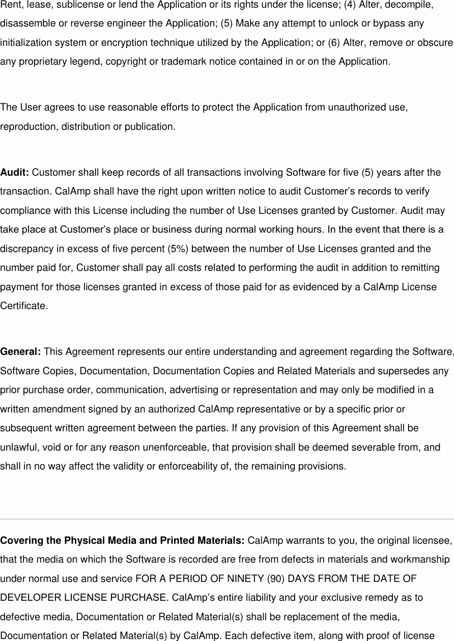 Rent, lease, sublicense or lend the Application or its rights under the license; (4) Alter, decompile, disassemble or reverse engineer the Application; (5) Make any attempt to unlock or bypass any initialization system or encryption technique utilized by the Application; or (6) Alter, remove or obscure any proprietary legend, copyright or trademark notice contained in or on the Application.  The User agrees to use reasonable efforts to protect the Application from unauthorized use, reproduction, distribution or publication.  Audit: Customer shall keep records of all transactions involving Software for five (5) years after the transaction. CalAmp shall have the right upon written notice to audit Customer’s records to verify compliance with this License including the number of Use Licenses granted by Customer. Audit may take place at Customer’s place or business during normal working hours. In the event that there is a discrepancy in excess of five percent (5%) between the number of Use Licenses granted and the number paid for, Customer shall pay all costs related to performing the audit in addition to remitting payment for those licenses granted in excess of those paid for as evidenced by a CalAmp License Certificate.  General: This Agreement represents our entire understanding and agreement regarding the Software, Software Copies, Documentation, Documentation Copies and Related Materials and supersedes any prior purchase order, communication, advertising or representation and may only be modified in a written amendment signed by an authorized CalAmp representative or by a specific prior or subsequent written agreement between the parties. If any provision of this Agreement shall be unlawful, void or for any reason unenforceable, that provision shall be deemed severable from, and shall in no way affect the validity or enforceability of, the remaining provisions.  [edit][top]7 Limited Warranty Covering the Physical Media and Printed Materials: CalAmp warrants to you, the original licensee, that the media on which the Software is recorded are free from defects in materials and workmanship under normal use and service FOR A PERIOD OF NINETY (90) DAYS FROM THE DATE OF DEVELOPER LICENSE PURCHASE. CalAmp’s entire liability and your exclusive remedy as to defective media, Documentation or Related Material(s) shall be replacement of the media, Documentation or Related Material(s) by CalAmp. Each defective item, along with proof of license 