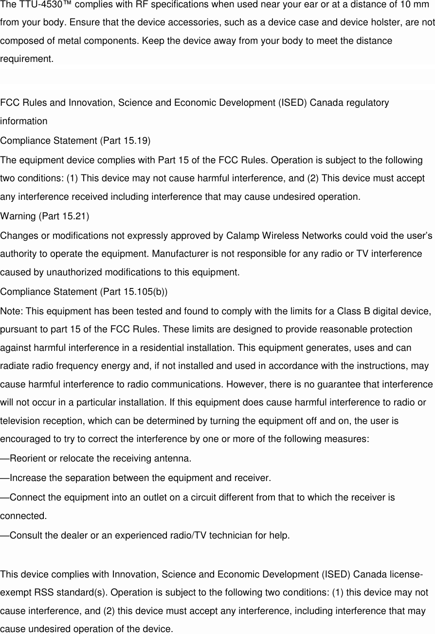 The TTU-4530™ complies with RF specifications when used near your ear or at a distance of 10 mm from your body. Ensure that the device accessories, such as a device case and device holster, are not composed of metal components. Keep the device away from your body to meet the distance requirement.  FCC Rules and Innovation, Science and Economic Development (ISED) Canada regulatory information Compliance Statement (Part 15.19) The equipment device complies with Part 15 of the FCC Rules. Operation is subject to the following two conditions: (1) This device may not cause harmful interference, and (2) This device must accept any interference received including interference that may cause undesired operation. Warning (Part 15.21) Changes or modifications not expressly approved by Calamp Wireless Networks could void the user’s authority to operate the equipment. Manufacturer is not responsible for any radio or TV interference caused by unauthorized modifications to this equipment. Compliance Statement (Part 15.105(b)) Note: This equipment has been tested and found to comply with the limits for a Class B digital device, pursuant to part 15 of the FCC Rules. These limits are designed to provide reasonable protection against harmful interference in a residential installation. This equipment generates, uses and can radiate radio frequency energy and, if not installed and used in accordance with the instructions, may cause harmful interference to radio communications. However, there is no guarantee that interference will not occur in a particular installation. If this equipment does cause harmful interference to radio or television reception, which can be determined by turning the equipment off and on, the user is encouraged to try to correct the interference by one or more of the following measures: —Reorient or relocate the receiving antenna. —Increase the separation between the equipment and receiver. —Connect the equipment into an outlet on a circuit different from that to which the receiver is connected. —Consult the dealer or an experienced radio/TV technician for help.  This device complies with Innovation, Science and Economic Development (ISED) Canada license-exempt RSS standard(s). Operation is subject to the following two conditions: (1) this device may not cause interference, and (2) this device must accept any interference, including interference that may cause undesired operation of the device. 
