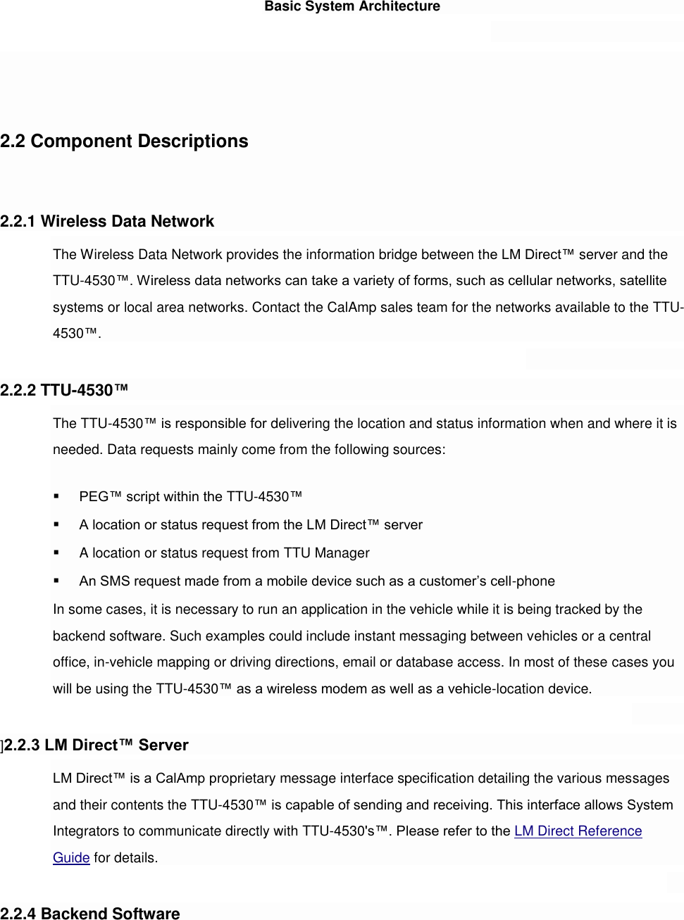 Basic System Architecture     2.2 Component Descriptions   2.2.1 Wireless Data Network The Wireless Data Network provides the information bridge between the LM Direct™ server and the TTU-4530™. Wireless data networks can take a variety of forms, such as cellular networks, satellite systems or local area networks. Contact the CalAmp sales team for the networks available to the TTU-4530™.  2.2.2 TTU-4530™ The TTU-4530™ is responsible for delivering the location and status information when and where it is needed. Data requests mainly come from the following sources:  PEG™ script within the TTU-4530™  A location or status request from the LM Direct™ server  A location or status request from TTU Manager  An SMS request made from a mobile device such as a customer’s cell-phone In some cases, it is necessary to run an application in the vehicle while it is being tracked by the backend software. Such examples could include instant messaging between vehicles or a central office, in-vehicle mapping or driving directions, email or database access. In most of these cases you will be using the TTU-4530™ as a wireless modem as well as a vehicle-location device.  ]2.2.3 LM Direct™ Server LM Direct™ is a CalAmp proprietary message interface specification detailing the various messages and their contents the TTU-4530™ is capable of sending and receiving. This interface allows System Integrators to communicate directly with TTU-4530&apos;s™. Please refer to the LM Direct Reference Guide for details.  2.2.4 Backend Software 