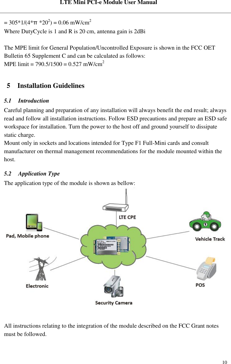  LTE Mini PCI-e Module User Manual   Rev:R1.2    10 = 305*1/(4*π*202) = 0.06 mW/cm2 Where DutyCycle is 1 and R is 20 cm, antenna gain is 2dBi  The MPE limit for General Population/Uncontrolled Exposure is shown in the FCC OET Bulletin 65 Supplement C and can be calculated as follows: MPE limit = 790.5/1500 = 0.527 mW/cm2  5 Installation Guidelines 5.1 Introduction Careful planning and preparation of any installation will always benefit the end result; always read and follow all installation instructions. Follow ESD precautions and prepare an ESD safe workspace for installation. Turn the power to the host off and ground yourself to dissipate static charge. Mount only in sockets and locations intended for Type F1 Full-Mini cards and consult manufacturer on thermal management recommendations for the module mounted within the host. 5.2 Application Type The application type of the module is shown as bellow:   All instructions relating to the integration of the module described on the FCC Grant notes must be followed.  