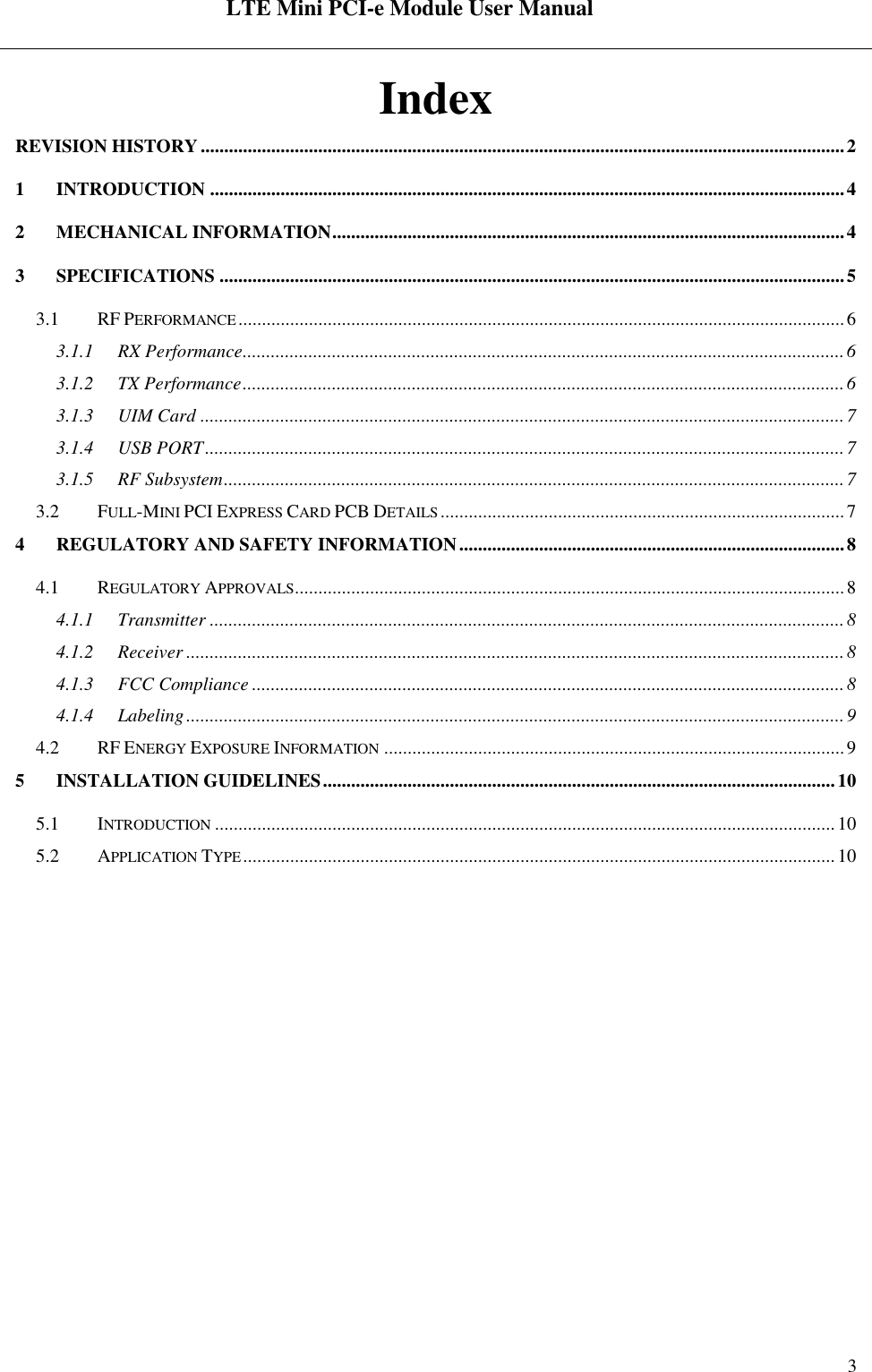  LTE Mini PCI-e Module User Manual   Rev:R1.2    3 Index REVISION HISTORY ......................................................................................................................................... 2 1 INTRODUCTION ....................................................................................................................................... 4 2 MECHANICAL INFORMATION ............................................................................................................. 4 3 SPECIFICATIONS ..................................................................................................................................... 5 3.1 RF PERFORMANCE ................................................................................................................................. 6 3.1.1 RX Performance ................................................................................................................................ 6 3.1.2 TX Performance ................................................................................................................................ 6 3.1.3 UIM Card ......................................................................................................................................... 7 3.1.4 USB PORT ........................................................................................................................................ 7 3.1.5 RF Subsystem .................................................................................................................................... 7 3.2 FULL-MINI PCI EXPRESS CARD PCB DETAILS ...................................................................................... 7 4 REGULATORY AND SAFETY INFORMATION .................................................................................. 8 4.1 REGULATORY APPROVALS..................................................................................................................... 8 4.1.1 Transmitter ....................................................................................................................................... 8 4.1.2 Receiver ............................................................................................................................................ 8 4.1.3 FCC Compliance .............................................................................................................................. 8 4.1.4 Labeling ............................................................................................................................................ 9 4.2 RF ENERGY EXPOSURE INFORMATION .................................................................................................. 9 5 INSTALLATION GUIDELINES ............................................................................................................. 10 5.1 INTRODUCTION .................................................................................................................................... 10 5.2 APPLICATION TYPE .............................................................................................................................. 10  